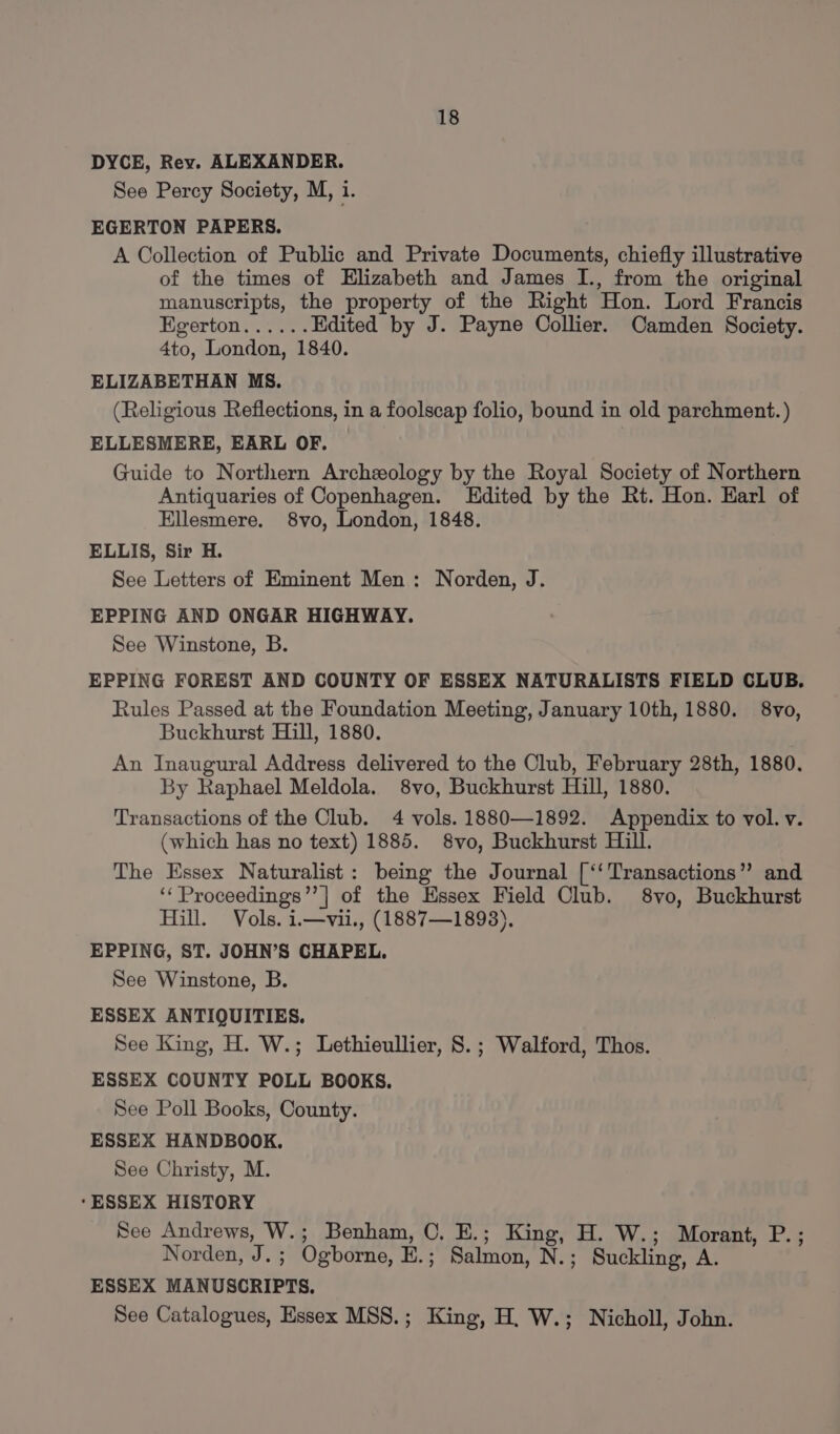 DYCE, Rey. ALEXANDER. See Percy Society, M, i. EGERTON PAPERS. A Collection of Public and Private Documents, chiefly illustrative of the times of Elizabeth and James I., from the original manuscripts, the property of the Right Hon. Lord Francis Egerton...... Edited by J. Payne Collier. Camden Society. 4to, London, 1840. ELIZABETHAN MS. (Religious Reflections, in a foolscap folio, bound in old parchment. ) ELLESMERE, EARL OF. Guide to Northern Archzeology by the Royal Society of Northern Antiquaries of Copenhagen. Edited by the Rt. Hon. Earl of Ellesmere. 8vo, London, 1848. ELLIS, Sir H. See Letters of Eminent Men: Norden, J. EPPING AND ONGAR HIGHWAY. See Winstone, B. EPPING FOREST AND COUNTY OF ESSEX NATURALISTS FIELD CLUB. Rules Passed at the Foundation Meeting, January 10th, 1880. 8vo, Buckhurst Hill, 1880. An Inaugural Address delivered to the Club, February 28th, 1880. By Raphael Meldola. 8vo, Buckhurst Hill, 1880. Transactions of the Club. 4 vols. 1880—1892. Appendix to vol. v. (which has no text) 1885. 8vo, Buckhurst Hill. The Essex Naturalist: being the Journal [‘‘ Transactions” and ‘‘Proceedings’’| of the Essex Field Club. 8vo, Buckhurst Hill. Vols. i.—vii., (1887—1893). EPPING, ST. JOHN’S CHAPEL. See Winstone, B. ESSEX ANTIQUITIES. See King, H. W.; Lethieullier, 8. ; Walford, Thos. ESSEX COUNTY POLL BOOKS. See Poll Books, County. ESSEX HANDBOOK. See Christy, M. ‘ESSEX HISTORY See Andrews, W.; Benham, 0. E.; King, H. W.; Morant, P.; Norden, J. ; Ogborne, E.; Salmon, N.; Suckling, A. ESSEX MANUSCRIPTS. See Catalogues, Essex MSS.; King, H. W.; Nicholl, John.
