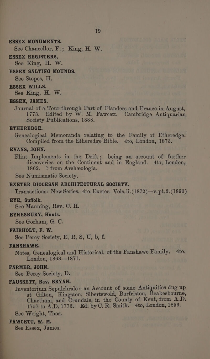 ESSEX MONUMENTS. See Chancellor, F.; King, H. W. ESSEX REGISTERS, See King, H. W. ESSEX SALTING MOUNDS. See Stopes, H. ESSEX WILLS. See King, H. W. ESSEX, JAMES. Journal of a Tour through Part of Flanders and France in August, 1773. Edited by W. M. Fawcett. Cambridge Antiquarian Society Publications, 1888. ETHEREDGE. Genealogical Memoranda relating to the Family of Etheredge. Compiled from the Etheredge Bible. 4to, London, 1873. EVANS, JOHN. Flint Implements in the Drift; being an account of further discoveries on the Continent and in England. 4to, London, 1862. ? from Archeeologia. See Numismatic Society. EXETER DIOCESAN ARCHITECTURAL SOCIETY. Transactions: NewSeries. 4to, Exeter. Vols.ii.(1872)—v. pt. 3. (1890) _ EYE, Suffolk. See Manning, Rev. C. R. EYNESBURY, Hunts. See Gorham, G. C. FAIRHOLT, F. W. See Percy Society, E, R, S, U, b, f. FANSHAWE. Notes, Genealogical and Historical, of the Fanshawe Family. 4to, London, 1868—-1871. FARMER, JOHN. See Percy Society, D. FAUSSETT, Rey. BRYAN. Inventorium Sepulchrale: an Account of some Antiquities dug up at Gilton, Kingston, Sibertswold, Barfriston, Beakesbourne, Chartham, and Crundale, in the County of Kent, from A.D. 1757 to A.D.1773. Ed. by C.R. Smith. 4to, London, 1856. See Wright, Thos. FAWCETT, W. M. See Essex, James.