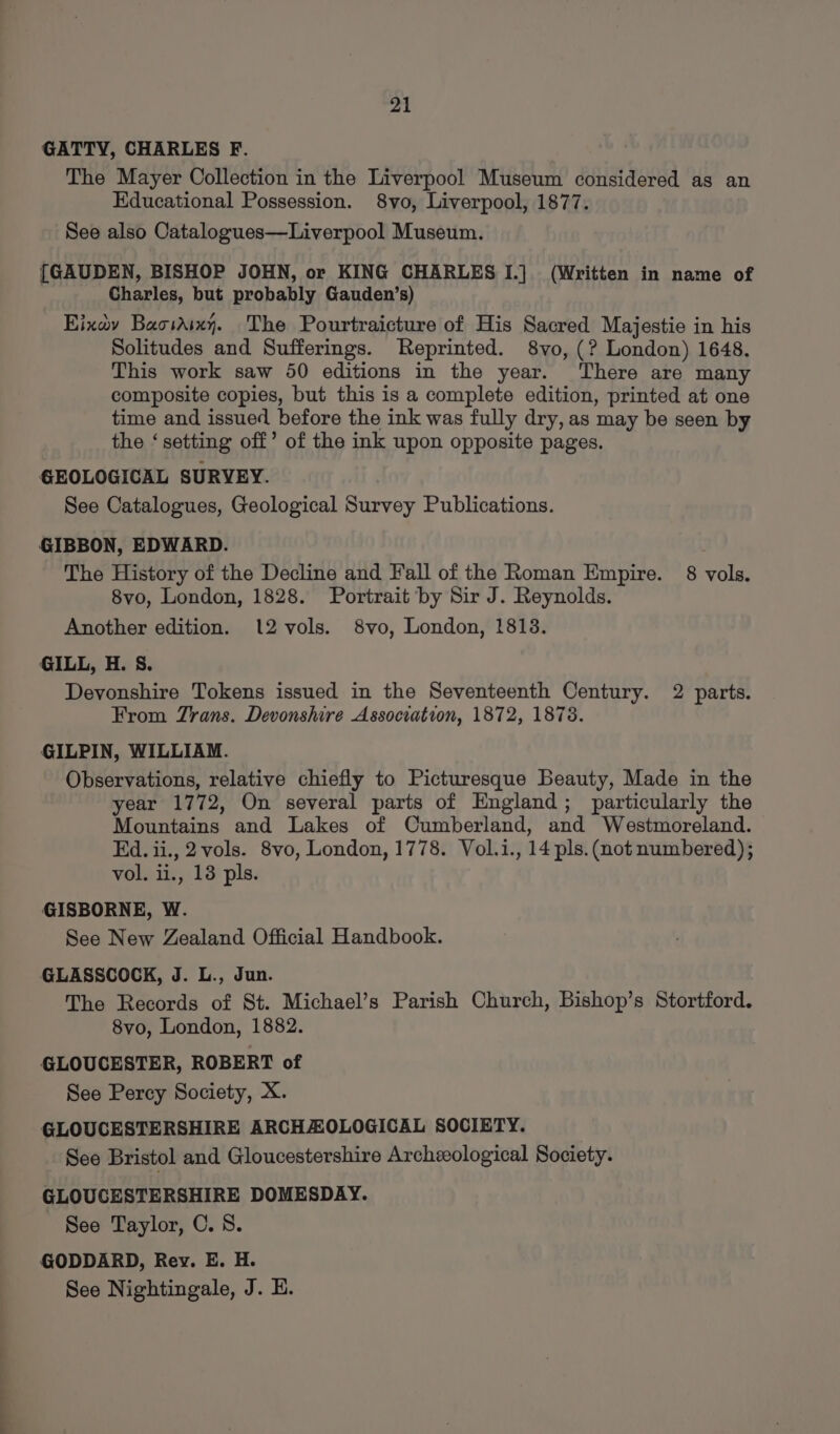 GATTY, CHARLES F. The Mayer Collection in the Liverpool Museum considered as an Educational Possession. 8vo, Liverpool, 1877. See also Catalogues—Liverpool Museum. [GAUDEN, BISHOP JOHN, or KING CHARLES I.] (Written in name of Charles, but probably Gauden’s) Eixay Baosdixy. The Pourtraicture of His Sacred Majestie in his Solitudes and Sufferings. Reprinted. 8vo, (? London) 1648. This work saw 50 editions in the year. There are many composite copies, but this is a complete edition, printed at one time and issued before the ink was fully dry, as may be seen by the ‘setting off’ of the ink upon opposite pages. GEOLOGICAL SURVEY. See Catalogues, Geological Survey Publications. GIBBON, EDWARD. The History of the Decline and Fall of the Roman Empire. 8 vols. 8vo, London, 1828. Portrait by Sir J. Reynolds. Another edition. 12 vols. 8vo, London, 1813. GILL, H. S. Devonshire Tokens issued in the Seventeenth Century. 2 parts. From Zrans. Devonshire Association, 1872, 1878. GILPIN, WILLIAM. Observations, relative chiefly to Picturesque Beauty, Made in the year 1772, On several parts of England; particularly the Mountains and Lakes of Cumberland, and Westmoreland. Ed. ii., 2vols. 8vo, London, 1778. Vol.i., 14 pls. (not numbered); vol. i., 13 pls. GISBORNE, W. See New Zealand Official Handbook. GLASSCOCK, J. L., Jun. The Records of St. Michael’s Parish Church, Bishop’s Stortford. 8vo, London, 1882. GLOUCESTER, ROBERT of See Percy Society, X. GLOUCESTERSHIRE ARCHZOLOGICAL SOCIETY. See Bristol and Gloucestershire Archeological Society. GLOUCESTERSHIRE DOMESDAY. See Taylor, C. S. GODDARD, Rey. E. H. See Nightingale, J. E.