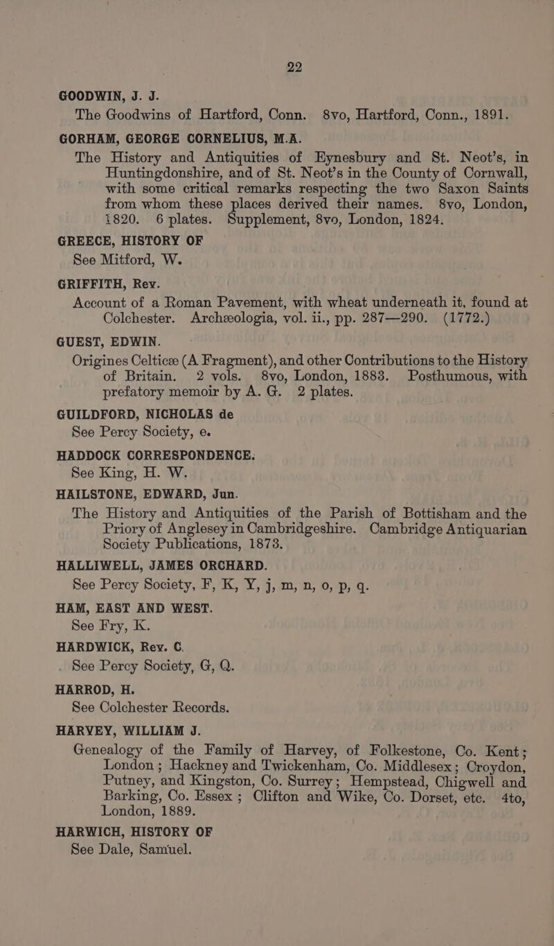 GOODWIN, J. J. The Goodwins of Hartford, Conn. 8vo, Hartford, Conn., 1891. GORHAM, GEORGE CORNELIUS, M.A. The History and Antiquities of Hynesbury and St. Neot’s, in Huntingdonshire, and of St. Neot’s in the County of Cornwall, with some critical remarks respecting the two Saxon Saints from whom these places derived their names. 8vo, London, 1820. 6 plates. Supplement, 8vo, London, 1824. GREECE, HISTORY OF See Mitford, W. GRIFFITH, Rev. Account of a Roman Pavement, with wheat underneath it, found at Colchester. Archeeologia, vol. ii., pp. 287—290. (1772.) GUEST, EDWIN. Origines Celticee (A Fragment), and other Contributions to the History of Britain. 2 vols. 8vo, London, 1883. Posthumous, with prefatory memoir by A.G. 2 plates. GUILDFORD, NICHOLAS de See Percy Society, e. HADDOCK CORRESPONDENCE. See King, H. W. HAILSTONE, EDWARD, Jun. The History and Antiquities of the Parish of Bottisham and the Priory of Anglesey in Cambridgeshire. Cambridge Antiquarian Society Publications, 1873. HALLIWELL, JAMES ORCHARD. See Percy Society, F, K, Y, j, m, n, 0, p, q. HAM, EAST AND WEST. See Fry, K. HARDWICK, Rev. C. See Percy Society, G, Q. HARROD, H. See Colchester Records. HARVEY, WILLIAM J. Genealogy of the Family of Harvey, of Folkestone, Co. Kent; London ; Hackney and Twickenham, Oo. Middlesex; Croydon, Putney, and Kingston, Co. Surrey; Hempstead, Chigwell and Barking, Co. Essex ; Clifton and Wike, Co. Dorset, ete. 4to, London, 1889. HARWICH, HISTORY OF See Dale, Samuel.