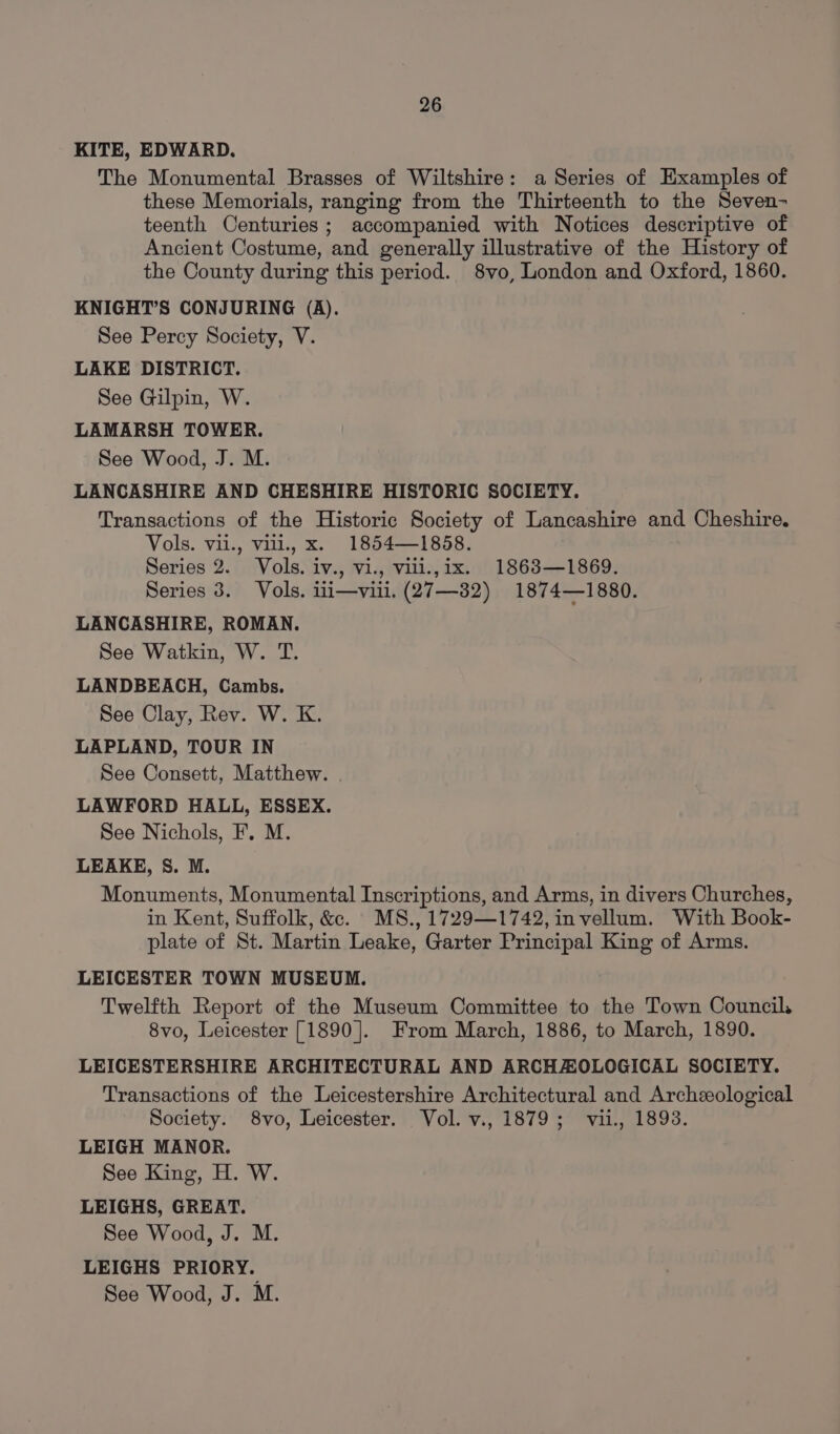 KITE, EDWARD. The Monumental Brasses of Wiltshire: a Series of Examples of these Memorials, ranging from the Thirteenth to the Seven- teenth Centuries; accompanied with Notices descriptive of Ancient Costume, and generally illustrative of the History of the County during this period. 8vo, London and Oxford, 1860. KNIGHT’S CONJURING (A). See Percy Society, V. LAKE DISTRICT. See Gilpin, W. LAMARSH TOWER. See Wood, J. M. LANCASHIRE AND CHESHIRE HISTORIC SOCIETY. Transactions of the Historic Society of Lancashire and Cheshire. Vols. vii., vill., x. 1854—1858. Series 2. Vols. iv., vi., vill.,ix. 1863—1869. Series 8. Vols. i1i—vili. (27—32) 1874—1880. LANCASHIRE, ROMAN. See Watkin, W. T. LANDBEACH, Cambs. See Clay, Rev. W. K. LAPLAND, TOUR IN See Consett, Matthew. . LAWFORD HALL, ESSEX. See Nichols, F. M. LEAKE, 8S. M. Monuments, Monumental Inscriptions, and Arms, in divers Churches, in Kent, Suffolk, &amp;. MS., 1729—1742, invellum. With Book- plate of St. Martin Leake, Garter Principal King of Arms. LEICESTER TOWN MUSEUM. Twelfth Report of the Museum Committee to the Town Council. 8vo, Leicester [1890]. From March, 1886, to March, 1890. LEICESTERSHIRE ARCHITECTURAL AND ARCHAZOLOGICAL SOCIETY. Transactions of the Leicestershire Architectural and Archeological Society. 8vo, Leicester. Vol. v., 1879; vii., 1893. LEIGH MANOR. See King, H. W. LEIGHS, GREAT. See Wood, J. M. LEIGHS PRIORY. See Wood, J. M.