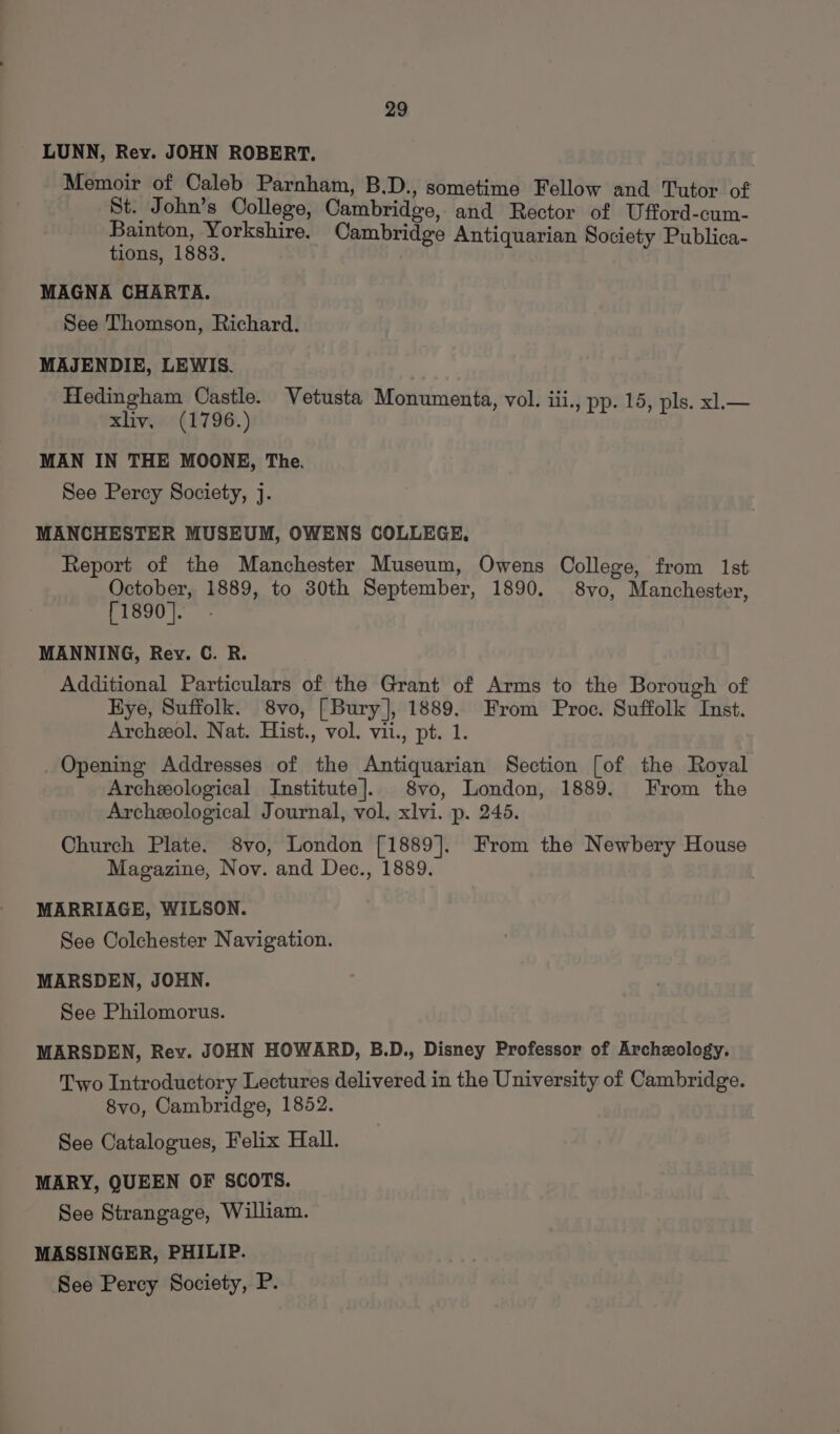 LUNN, Rey. JOHN ROBERT. Memoir of Caleb Parnham, B.D., sometime Fellow and Tutor of St. John’s College, Cambridge, and Rector of Ufford-cum- Bainton, Yorkshire. Cambridge Antiquarian Society Publica- tions, 1883. . MAGNA CHARTA. See Thomson, Richard. MAJENDIE, LEWIS. Hedingham Castle. Vetusta Monumenta, vol. iii., pp. 15, pls. xl.— xlivy, (1796.) MAN IN THE MOONE, The. See Percy Society, j. MANCHESTER MUSEUM, OWENS COLLEGE. Report of the Manchester Museum, Owens College, from 1st October, 1889, to 30th September, 1890. 8vo, Manchester, [1890]. MANNING, Rey. C. R. Additional Particulars of the Grant of Arms to the Borough of Kye, Suffolk. 8vo, [Bury], 1889. From Proc. Suffolk Inst. Archeol. Nat. Hist., vol. vii., pt. 1. Opening Addresses of the Antiquarian Section [of the Royal Archeological Institute]. 8vo, London, 1889. From the Archeological Journal, vol, xlvi. p. 245. Church Plate. 8vo, London [1889]. From the Newbery House Magazine, Nov. and Dec., 1889. MARRIAGE, WILSON. | See Colchester Navigation. MARSDEN, JOHN. See Philomorus. MARSDEN, Rev. JOHN HOWARD, B.D., Disney Professor of Archeology. Two Introductory Lectures delivered in the University of Cambridge. 8vo, Cambridge, 1852. See Catalogues, Felix Hall. MARY, QUEEN OF SCOTS. See Strangage, William. MASSINGER, PHILIP. See Percy Society, P.