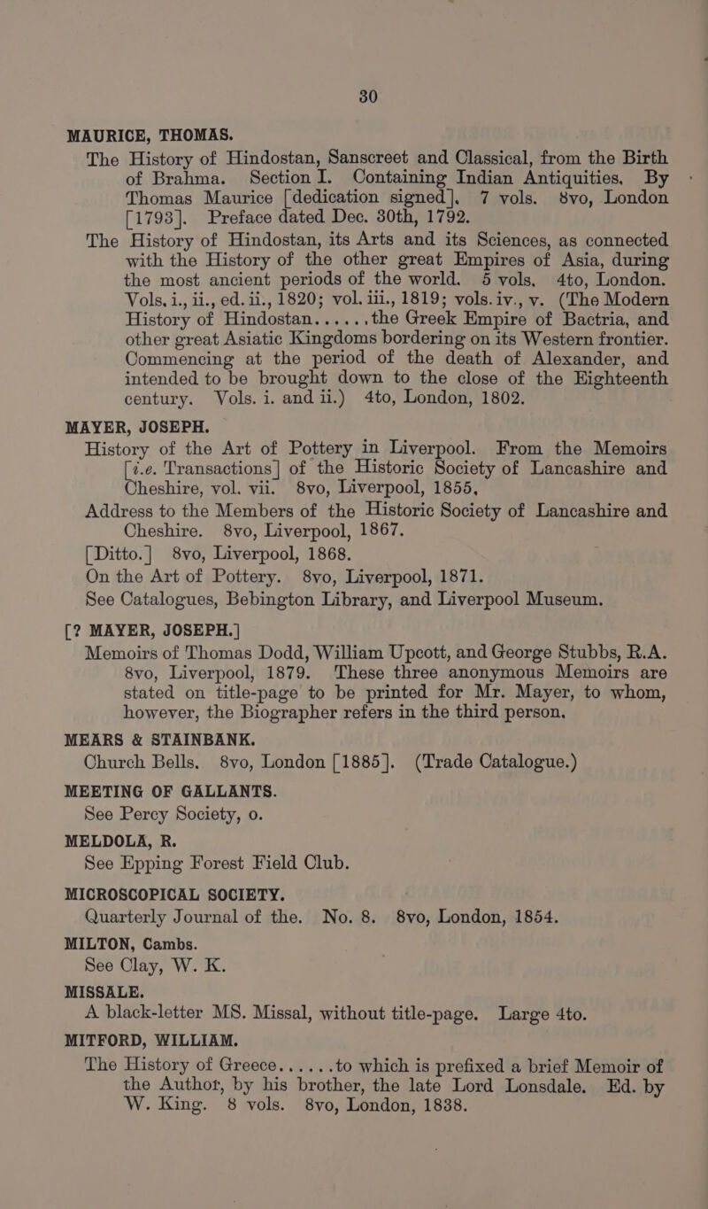 MAURICE, THOMAS. The History of Hindostan, Sanscreet and Classical, from the Birth of Brahma. Section I. Containing Indian Antiquities, By Thomas Maurice [dedication signed], 7 vols. 8vo, London [1793]. Preface dated Dec. 30th, 1792. The History of Hindostan, its Arts and its Sciences, as connected with the History of the other great Empires of Asia, during the most ancient periods of the world. 5 vols, 4to, London. Vols. i., ii., ed. ii., 1820; vol. iii., 1819; vols.iv., v. (The Modern History of Hindostan...... the Greek Empire of Bactria, and other great Asiatic Kingdoms bordering on its Western frontier. Commencing at the period of the death of Alexander, and intended to be brought down to the close of the Eighteenth century. Vols. i. andii.) 4to, London, 1802. MAYER, JOSEPH. History of the Art of Pottery in Liverpool. From the Memoirs [7.e. Transactions] of the Historic Society of Lancashire and Cheshire, vol. vii. 8vo, Liverpool, 1855, Address to the Members of the Historic Society of Lancashire and Cheshire. 8vo, Liverpool, 1867. [Ditto.] 8vo, Liverpool, 1868. On the Art of Pottery. 8vo, Liverpool, 1871. See Catalogues, Bebington Library, and Liverpool Museum. [? MAYER, JOSEPH.] Memoirs of Thomas Dodd, William Upcott, and George Stubbs, R.A. 8vo, Liverpool, 1879. These three anonymous Memoirs are stated on title-page to be printed for Mr. Mayer, to whom, however, the Biographer refers in the third person, MEARS &amp; STAINBANK. Church Bells. 8vo, London [1885]. (Trade Catalogue.) MEETING OF GALLANTS. See Percy Society, o. MELDOLA, R. See Epping Forest Field Club. MICROSCOPICAL SOCIETY. Quarterly Journal of the. No. 8. 8vo, London, 1854. MILTON, Cambs. See Clay, W. K. MISSALE. A black-letter MS. Missal, without title-page. Large 4to. MITFORD, WILLIAM. The History of Greece...... to which is prefixed a brief Memoir of the Authot, by his brother, the late Lord Lonsdale. Ed. by W. King. 8 vols. 8vo, London, 1838.