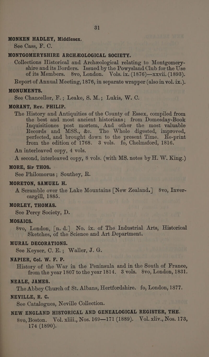 ol MONKEN HADLEY, Middlesex. See Cass, F. C. MONTGOMERYSHIRE ARCHAOLOGICAL SOCIETY. Collections Historical and Archeological relating to Montgomery- shire and its Borders. Issued by the Powysland Club for the Use of its Members. 8vo, London. Vols. ix. (1876)—xxvii. (1893). Report of Annual Meeting, 1876, in separate wrapper (also in vol. ix.). MONUMENTS. See Chancellor, F.; Leake, 8. M.; Lukis, W. C. MORANT, Rey. PHILIP. The History and Antiquities of the County of Essex, compiled from the best and most ancient historians; from Domesday-Book Inquisitiones post mortem, And other the most valuable Records and MSS., &amp;. The Whole digested, improved, perfected, and brought down to the present Time. Re-print from the edition of 1768. 38 vols. fo, Chelmsford, 1816. An interleaved copy, 4 vols. A second, interleaved copy, 8 vols. (with MS. notes by H. W. King.) MORE, Sir THOS. See Philomorus ; Southey, R. MORETON, SAMUEL H. A Scramble over the Lake Mountains [New Zealand.| 8vo, Inver- cargill, 1885. MORLEY, THOMAS. See Percy Society, D. MOSAICS. 8vo, London, [n.d.] No. ix. of The Industrial Arts, Historical Sketches, of the Science and Art Department. MURAL DECORATIONS. See Keyser, O. E.; Waller, J. G. NAPIER, Col. W. F. P. History of the War in the Peninsula and in the South of France, from the year 1807 tothe year 1814. 3 vols. 8vo, London, 1831. NEALE, JAMES. The Abbey Church of St. Albans, Hertfordshire. fo, London, 1877. NEVILLE, R. C. See Catalogues, Neville Collection. NEW ENGLAND HISTORICAL AND GENEALOGICAL REGISTER, THE. 8vo, Boston. Vol. xliii., Nos. 169—171 (1889). Vol. xliv., Nos. 173, 174 (1890).