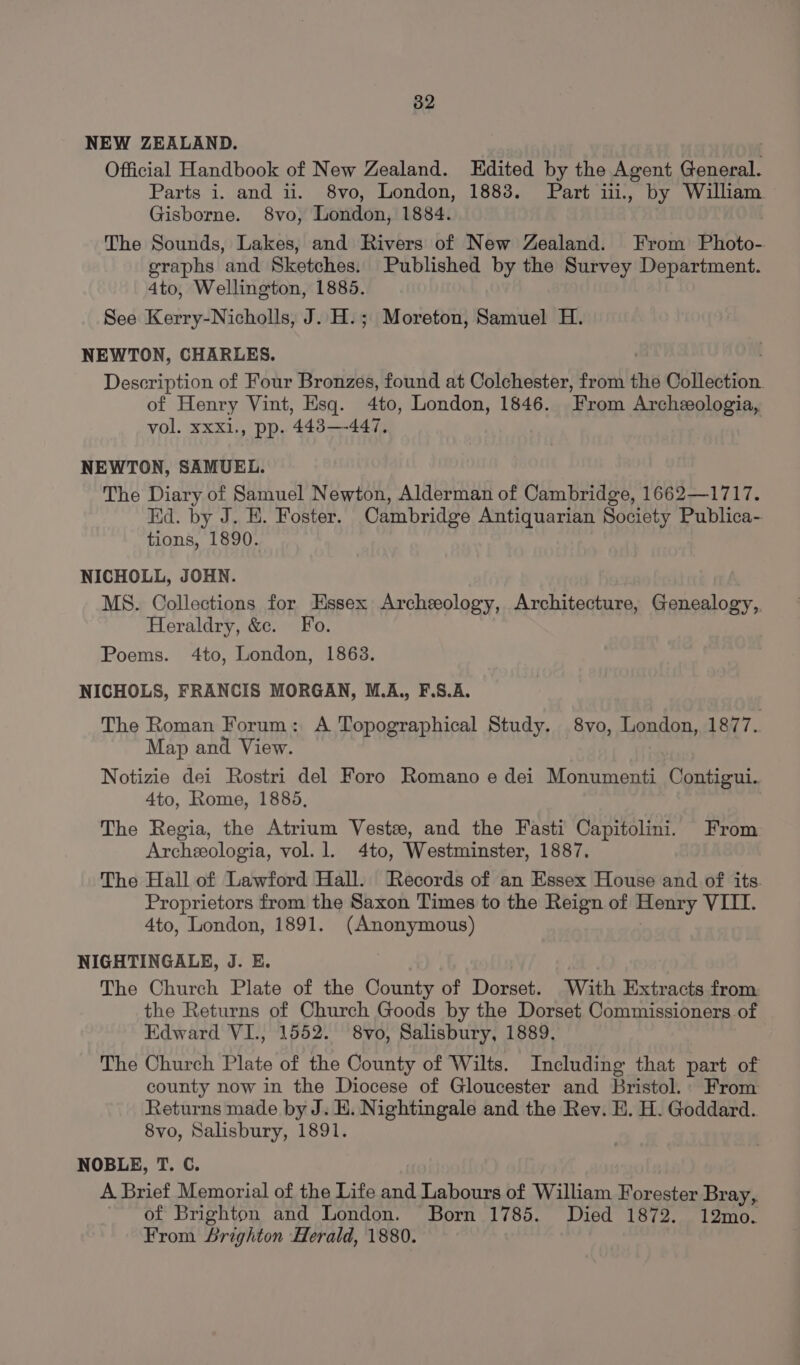 NEW ZEALAND. Official Handbook of New Zealand. Edited by the Agent General. Parts i. and ii. 8vo, London, 1883. Part iii., by William Gisborne. 8vo, London, 1884. The Sounds, Lakes, and Rivers of New Zealand. From Photo- graphs and Sketches. Published by the Survey Department. 4to, Wellington, 1885. See Kerry-Nicholls, J. H.; Moreton, Samuel H. NEWTON, CHARLES. Description of Four Bronzes, found at Colchester, from the Collection. of Henry Vint, Esq. 4to, London, 1846. From Archeologia, vol. xxxi., pp. 443—-447. NEWTON, SAMUEL. The Diary of Samuel Newton, Alderman of Cambridge, 1662—1717. Kd. by J. E. Foster. Cambridge Antiquarian Society Publica- tions, 1890. NICHOLL, JOHN. MS. Collections for Essex Archeology, Architecture, Genealogy,, Heraldry, &amp;e. Fo. Poems. 4to, London, 1863. NICHOLS, FRANCIS MORGAN, M.A,, F.S.A. The Roman Forum: A Topographical Study. 8vo, London, 1877. Map and View. Notizie dei Rostri del Foro Romano e dei Monumenti Contigui. 4to, Rome, 1885, The Regia, the Atrium Veste, and the Fasti Capitolini. From Archeeologia, vol. 1. 4to, Westminster, 1887. The Hall of Lawford Hall. ‘Records of an Essex House and of its. Proprietors from the Saxon Times to the Reign of Henry VIII. 4to, London, 1891. (Anonymous) NIGHTINGALE, J. E. The Church Plate of the County of Dorset. With Extracts from the Returns of Church Goods by the Dorset Commissioners of Edward VI., 1552. 8vo, Salisbury, 1889. The Church Plate of the County of Wilts. Including that part of county now in the Diocese of Gloucester and Bristol. From Returns made by J. HK. Nightingale and the Rev. E. H. Goddard. 8vo, Salisbury, 1891. NOBLE, T. C. A Brief Memorial of the Life and Labours of William Forester Bray, of Brighton and London. Born 1785. Died 1872. 12mo. From Srighton Herald, 1880.