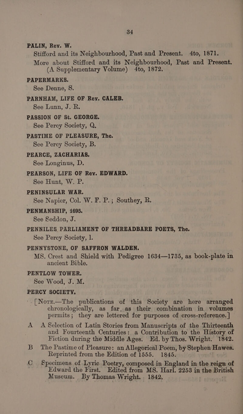 PALIN, Rev. W. Stifford and its Neighbourhood, Past and Present. 4to, 1871. More about Stifford and its Neighbourhood, Past and Present. (A Supplementary Volume) 4to, 1872. PAPERMARKS. See Denne, S. PARNHAM, LIFE OF Rey. CALEB. See Lunn, J. R. PASSION OF St. GEORGE. See Percy Society, Q. PASTIME OF PLEASURE, The. See Percy Society, B. PEARCE, ZACHARIAS, See Longinus, D. PEARSON, LIFE OF Rey. EDWARD. See Hunt, W. P. PENINSULAR WAR. See Napier, Col. W. F. P.; Southey, R. PENMANSHIP, 1695. See Seddon, J. PENNILES. PARLIAMENT OF THREADBARE POETS, The. See Percy Society, 1. PENNYSTONE, OF SAFFRON WALDEN. MS. Crest and Shield with Pedigree 1634—1735, as book-plate in ancient Bible. PENTLOW TOWER. See Wood, J. M. PERCY SOCIETY, [Norz.—The publications of this Society are here arranged chronologically, as far, as their combination in volumes permits; they are lettered for purposes of cross-reference. | A A Selection of Latin Stories from Manuscripts of the Thirteenth and Fourteenth Centuries: a Contribution to the History of Fiction during the Middle Ages. Ed. by Thos. Wright. 1842. B_ The Pastime of Pleasure: an Allegorical Poem, by Stephen. i i Reprinted from the Edition of 1555. 1845. C Specimens of Lyric Poetry, composed in England in the reign of Edward the First. Edited from MS. Harl. 22538 in the sje Museum. By Thomas Wright. . 1842.