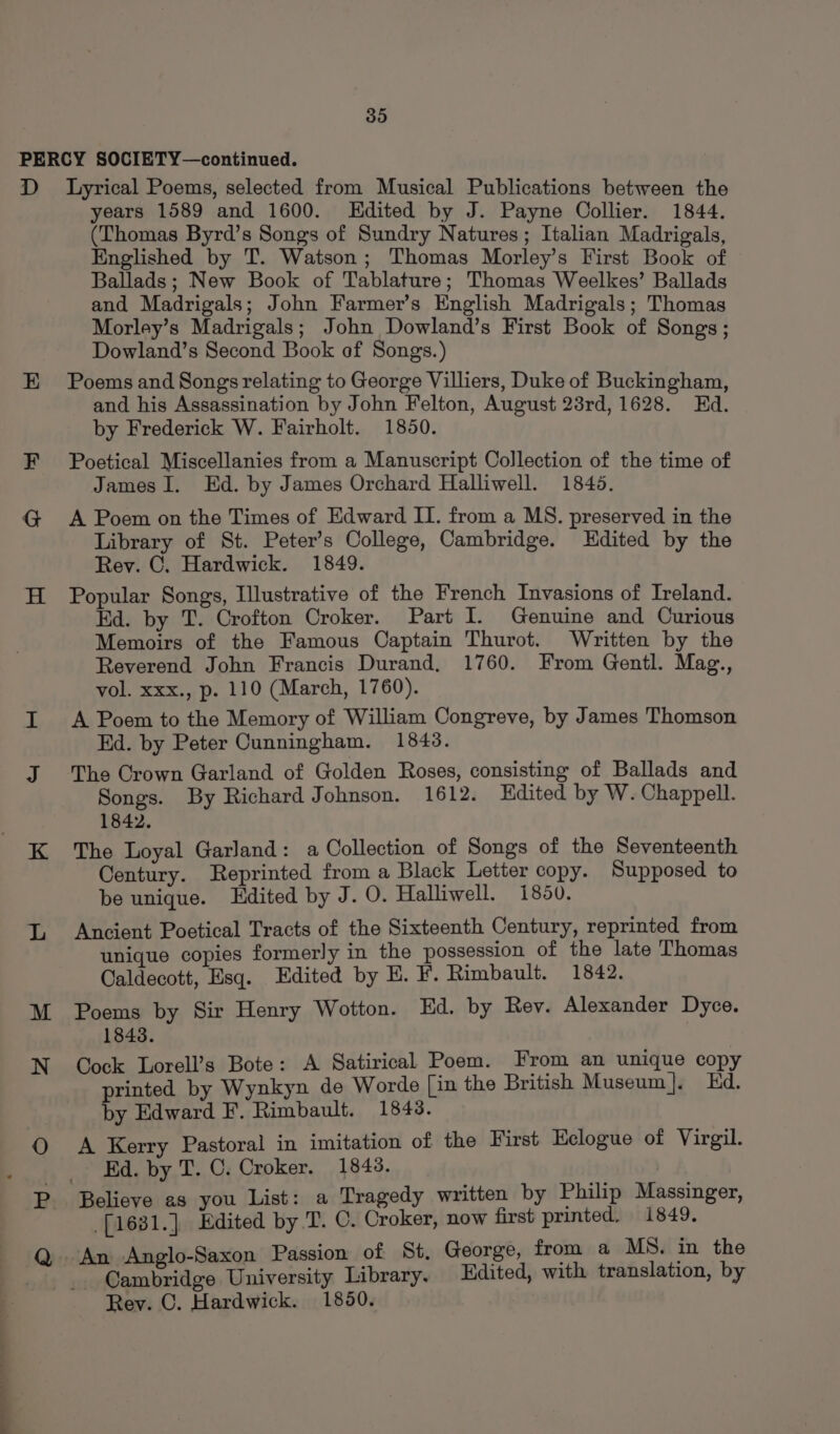 years 1589 and 1600. Kdited by J. Payne Oollier. 1844. (Thomas Byrd’s Songs of Sundry Natures; Italian Madrigals, Englished by T. Watson; Thomas Morley’s First Book of Ballads; New Book of Tablature; Thomas Weelkes’ Ballads and Madrigals; John Farmer’s English Madrigals; Thomas Morley’s Madrigals; John Dowland’s First Book of Songs; Dowland’s Second Book of Songs.) Poems and Songs relating to George Villiers, Duke of Buckingham, and his Assassination by John Felton, August 23rd, 1628. Ed. by Frederick W. Fairholt. 1850. Poetical Miscellanies from a Manuscript Collection of the time of James I. Ed. by James Orchard Halliwell. 1845. A Poem on the Times of Edward Il. from a MS. preserved in the Library of St. Peter’s College, Cambridge. Edited by the Rev. C. Hardwick. 1849. Popular Songs, Illustrative of the French Invasions of Ireland. Ed. by T. Crofton Croker. Part I. Genuine and Curious Memoirs of the Famous Captain Thurot. Written by the Reverend John Francis Durand, 1760. From Gentl. Mag., vol. xxx., p. 110 (March, 1760). A Poem to the Memory of William Congreve, by James Thomson Ed. by Peter Cunningham. 1843. The Crown Garland of Golden Roses, consisting of Ballads and Songs. By Richard Johnson. 1612. Edited by W. Chappell. 1842. The Loyal Garland: a Collection of Songs of the Seventeenth Century. Reprinted from a Black Letter copy. Supposed to be unique. Edited by J. O. Halliwell. 1850. Ancient Poetical Tracts of the Sixteenth Century, reprinted from unique copies formerly in the possession of the late Thomas Caldecott, Esq. Edited by E. F. Rimbault. 1842. Poems by Sir Henry Wotton. Ed. by Rev. Alexander Dyce. 1848. Cock Lorell’s Bote: A Satirical Poem. From an unique copy printed by Wynkyn de Worde [in the British Museum]. Ed. by Edward F. Rimbault. 1843. A Kerry Pastoral in imitation of the First Eclogue of Virgil. _ Kd. by T. C. Croker. 1848. . Believe as you List: a Tragedy written by Philip Massinger, -[1631.] Edited by T. C. Croker, now first printed. 1849. Cambridge University Library. Edited, with translation, by Rey. C. Hardwick. 1850.