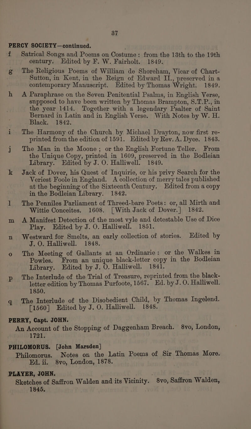 PERCY SOCIETY—continued. f Satrical Songs and Poems on Costume : from the 13th to the 19th century. Hdited by F. W. Fairholt. 1849. g The Religious Poems of William de Shoreham, Vicar of Chart- Sutton, in Kent, in the Reign of Edward II., preserved in a contemporary Manuscript. Edited by Thomas Wright. 1849. h A Paraphrase on the Seven Penitential Psalms, in English Verse, snpposed to have been written by Thomas Brampton, S.T.P., in the year 1414. Together with a legendary Psalter of Saint Bernard in Latin and in English Verse. With Notes by W. H. Black. 1842. i The Harmony of the Church by Michael Drayton, now first re- printed from the edition of 1591. Edited by Rev. A. Dyce. 1843. j The Man in the Moone; or the English Fortune Teller. From the Unique Copy, printed in 1609, preserved in the Bodleian Library. Edited by J. O. Halliwell. 1849. k Jack of Dover, his Quest of Inquirie, or his privy Search for the Veriest Foole in England. A collection of merry tales published at the beginning of the Sixteenth Century. Edited from a copy in the Bodleian Library. 1842. 1 The Penniles Parliament of Threed-bare Poets: or, all Mirth and Wittie Conceites. 1608. [With Jack of Dover.] 1842. m A Manifest Detection of the most vyle and detestable Use of Dice Play. Edited by J. O. Halliwell. 1851. n Westward for Smelts, an early collection of stories. Edited by J.O. Halliwell. 1848. o The Meeting of Gallants at an Ordinarie: or the Walkes in Powles. From an unique black-letter copy in the Bodleian Library. Edited by J. O. Halliwell. 1841. p The Interlude of the Trial of Treasure, reprinted from the black- letter edition by Thomas Purfoote, 1567. Ed. by J. 0. Halliwell. 1850. The Interlude of the Disobedient Child, by Thomas Ingelend. [1560] Edited by J. O. Halliwell. 1848. PERRY, Capt. JOHN. An Account of the Stopping of Daggenham Breach. 8vo, London, 1721. PHILOMORUS. [John Marsden] Philomorus. Notes on the Latin Poems of Sir Thomas More. Ed. ii. 8vo, London, 1878. PLAYER, JOHN. | Sketches of Saffron Walden and its Vicinity. 8vo, Saffron Walden, 1845.