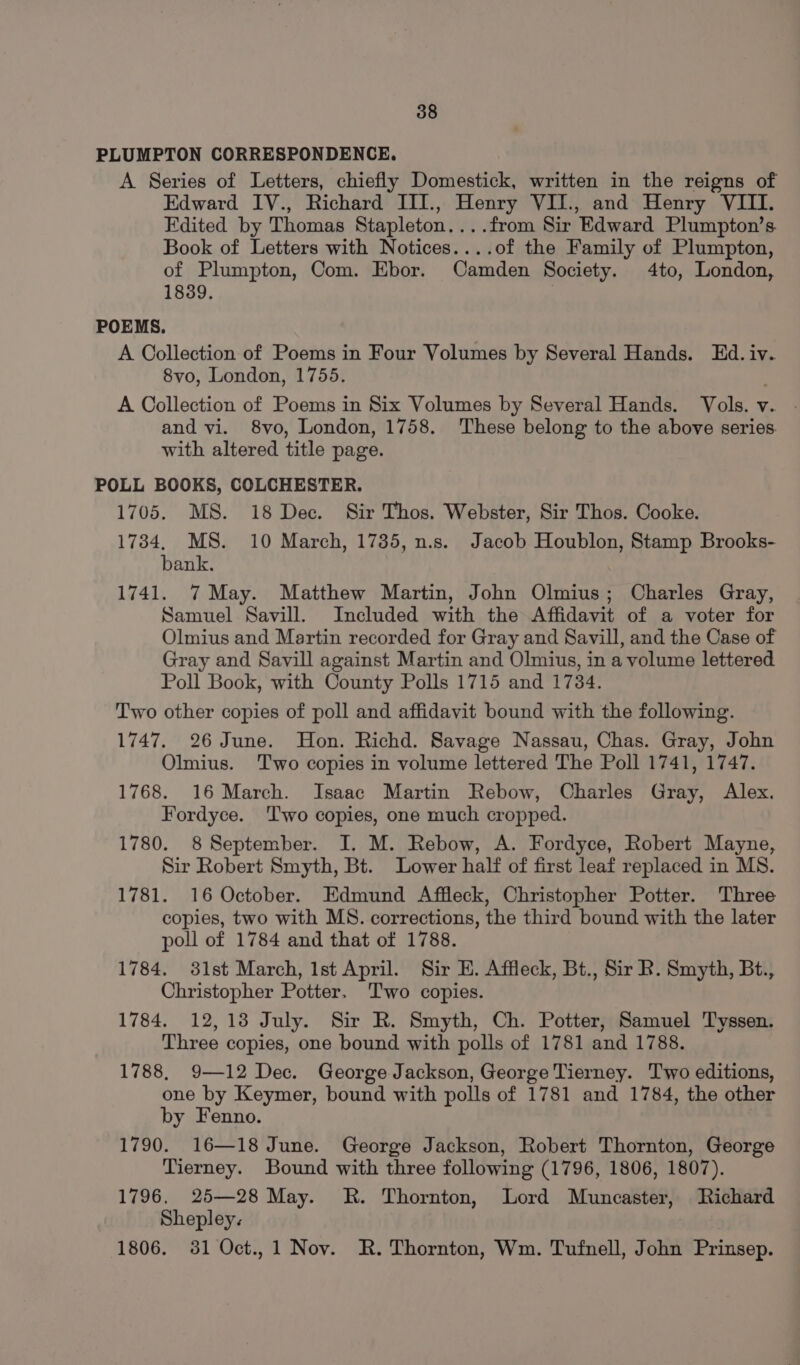 PLUMPTON CORRESPONDENCE. A Series of Letters, chiefly Domestick, written in the reigns of Edward IV., Richard III., Henry VIJ., and Henry VIII. Edited by Thomas Stapleton....from Sir Edward Plumpton’s. Book of Letters with Notices....of the Family of Plumpton, of Plumpton, Com. Ebor. Camden Society. 4to, London, 1839. POEMS. A Collection of Poems in Four Volumes by Several Hands. Ed. iv. 8vo, London, 1755. A Collection of Poems in Six Volumes by Several Hands. Vols. v. . and vi. 8vo, London, 1758. These belong to the above series with altered title page. POLL BOOKS, COLCHESTER. 1705. MS. 18 Dec. Sir Thos. Webster, Sir Thos. Cooke. 1734, MS. 10 March, 1735, n.s. Jacob Houblon, Stamp Brooks- bank. 1741. 7 May. Matthew Martin, John Olmius; Charles Gray, Samuel Savill. Included with the Affidavit of a voter for Olmius and Martin recorded for Gray and Savill, and the Case of Gray and Savill against Martin and Olmius, in a volume lettered Poll Book, with County Polls 1715 and 1734. Two other copies of poll and affidavit bound with the following. 1747. 26 June. Hon. Richd. Savage Nassau, Chas. Gray, John Olmius. ‘Two copies in volume lettered The Poll 1741, 1747. 1768. 16 March. Isaac Martin Rebow, Charles Gray, Alex. Fordyce. ‘Two copies, one much cropped. 1780. 8 September. I. M. Rebow, A. Fordyce, Robert Mayne, Sir Robert Smyth, Bt. Lower half of first leaf replaced in MS. 1781. 16 October. Edmund Affleck, Christopher Potter. Three copies, two with MS. corrections, the third bound with the later poll of 1784 and that of 1788. 1784. 31st March, Ist April. Sir E. Affleck, Bt., Sir R. Smyth, Bt., Christopher Potter. ‘Two copies. 1784. 12,138 July. Sir R. Smyth, Ch. Potter, Samuel Tyssen. Three copies, one bound with polls of 1781 and 1788. 1788, 9—12 Dec. George Jackson, George Tierney. Two editions, one by Keymer, bound with polls of 1781 and 1784, the other by Fenno. 1790. 16—18 June. George Jackson, Robert Thornton, George Tierney. Bound with three following (1796, 1806, 1807). 1796. 25—28 May. R. Thornton, Lord Muncaster, Richard Shepley. 1806. 381 Oct.,1 Nov. R. Thornton, Wm. Tufnell, John Prinsep.