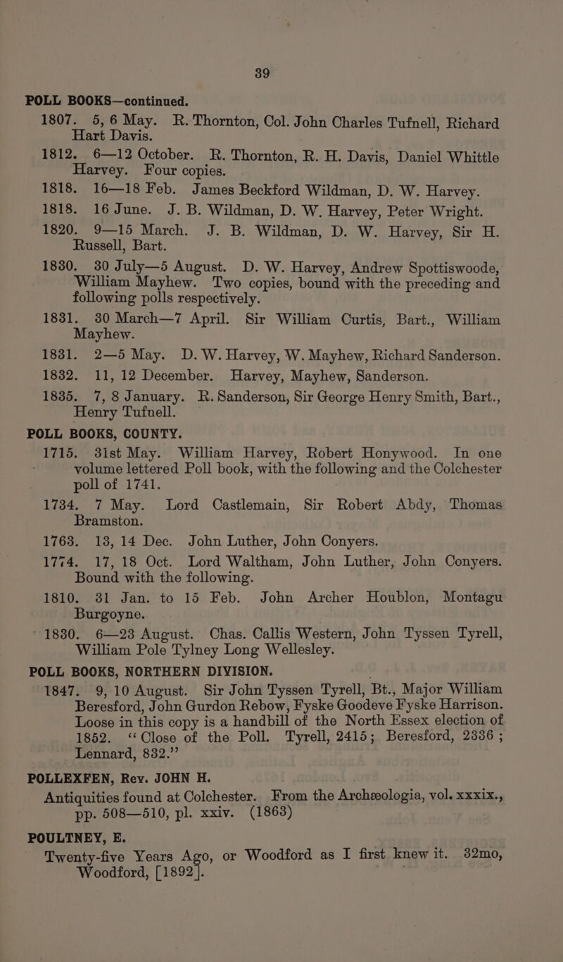 POLL BOOKS—continued. 1807. 5,6 May. R. Thornton, Col. John Charles Tufnell, Richard Hart Davis. 1812. 6—12 October. R. Thornton, R. H. Davis, Daniel Whittle Harvey. Four copies. 1818. 16—18 Feb. James Beckford Wildman, D. W. Harvey. 1818. 16 June. J. B. Wildman, D. W. Harvey, Peter Wright. 1820. 9—15 March. J. B. Wildman, D. W. Harvey, Sir H. Russell, Bart. 1830. 30 July—5 August. D. W. Harvey, Andrew Spottiswoode, William Mayhew. Two copies, bound with the preceding and following polls respectively. 1831. 80 March—7 April. Sir William Curtis, Bart., William Mayhew. 1831. 2—5 May. D.W. Harvey, W. Mayhew, Richard Sanderson. 1832. 11, 12 December. Harvey, Mayhew, Sanderson. 1835. 7,8 January. R. Sanderson, Sir George Henry Smith, Bart., Henry Tufnell. POLL BOOKS, COUNTY. 1715. 3ist May. William Harvey, Robert Honywood. In one volume lettered Poll book, with the following and the Colchester poll of 1741. 1734. 7 May. Lord Castlemain, Sir Robert Abdy, Thomas Bramston. 1763. 18,14 Dec. John Luther, John Conyers. 1774. 17,18 Oct. Lord Waltham, John Luther, John Conyers. Bound with the following. 1810. 381 Jan. to 15 Feb. John Archer Houblon, Montagu Burgoyne. * 1880. 6—23 August. Chas. Callis Western, John Tyssen Tyrell, William Pole Tylney Long Wellesley. POLL BOOKS, NORTHERN DIVISION. 1847. 9,10 August. Sir John Tyssen Tyrell, Bt., Major William Beresford, John Gurdon Rebow, Fyske Goodeve Fyske Harrison. Loose in this copy is a handbill of the North Essex election of 1852. ‘Close of the Poll. Tyrell, 2415; Beresford, 2336 ; Lennard, 832.”’ POLLEXFEN, Rev. JOHN H. Antiquities found at Colchester. From the Archeologia, vol. xxxix., pp. 508—3510, pl. xxiv. (1863) POULTNEY, E. Twenty-five Years Ago, or Woodford as I first knew it. 32mo, Woodford, [1892].