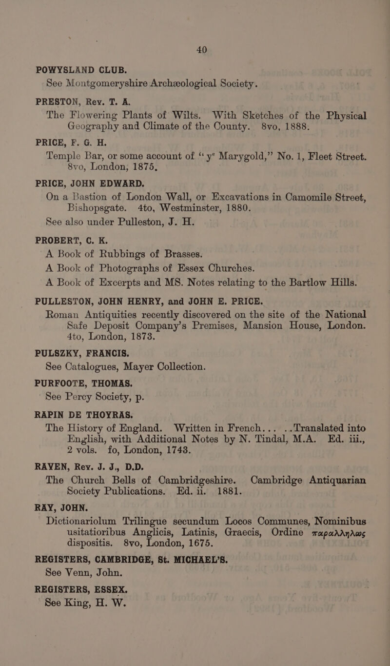 POWYSLAND CLUB. See Montgomeryshire Archeological Society. PRESTON, Rev. T. A. The Flowering Plants of Wilts. With Sketches of the Physical Geography and Climate of the County. 8vo, 1888. PRICE, F. G. H. Temple Bar, or some account of ‘ y° Marygold,”’ No. 1, Fleet Street. 8vo, London, 1875, PRICE, JOHN EDWARD. On a Bastion of London Wall, or Excavations in Camomile Street, Bishopsgate. 4to, Westminster, 1880. See also under Pulleston, J. H. PROBERT, C. K. A Book of Rubbings of Brasses. A Book of Photographs of Essex Churches. . A Book of Excerpts and MS. Notes relating to the Bartlow Hills. PULLESTON, JOHN HENRY, and JOHN E. PRICE. Roman Antiquities recently discovered on the site of the National Safe Deposit Company’s Premises, Mansion House, London. 4to, London, 1878. PULSZKY, FRANCIS. See Catalogues, Mayer Collection. PURFOOTE, THOMAS. See Percy Society, p. RAPIN DE THOYRAS. The History of England. Written in French... ..Translated into English, with Additional Notes by N. Tindal, M.A. Ed. iii, 2 vols. fo, London, 17438. RAYEN, Rev. J. J,, D.D. The Church Bells of Cambridgeshire. Cambridge Antiquarian Society Publications. Ed. ii. 1881. RAY, JOHN. Dictionariolum Trilingue secundum Locos Communes, Nominibus usitatioribus Anglicis, Latinis, Graecis, Ordine mapadrdnaws dispositis. 8vo, London, 1675. REGISTERS, CAMBRIDGE, St. MICHAEL’S. See Venn, John. REGISTERS, ESSEX. See King, H. W.