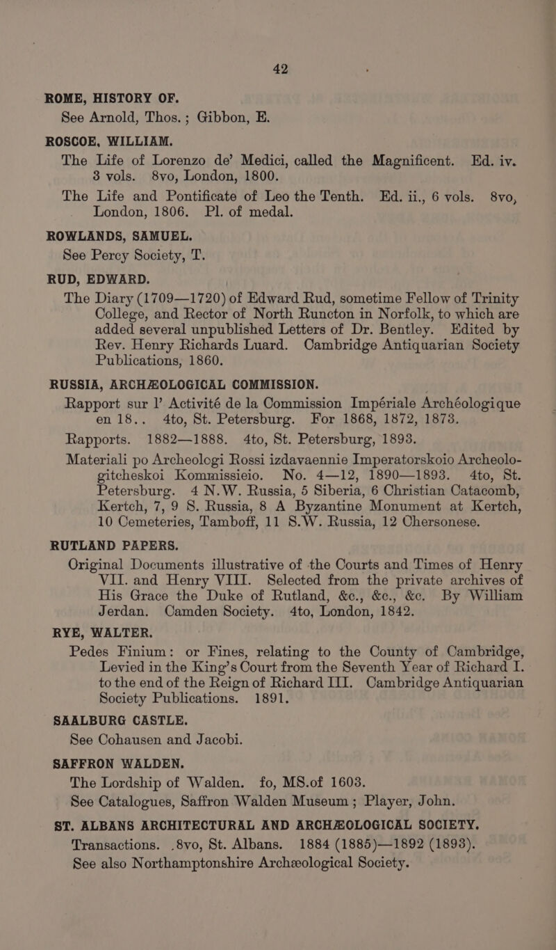 ROME, HISTORY OF. See Arnold, Thos. ; Gibbon, E. ROSCOE, WILLIAM. The Life of Lorenzo de’ Medici, called the Magnificent. Ed. iv. 3 vols. 8vo, London, 1800. The Life and Pontificate of Leo the Tenth. Ed. ii,, 6 vols. 8vo, London, 1806. Pl. of medal. ROWLANDS, SAMUEL. See Percy Society, T. RUD, EDWARD. The Diary (1709—1720) of Edward Rud, sometime Fellow of Trinity College, and Rector of North Runcton in Norfolk, to which are added several unpublished Letters of Dr. Bentley. Edited by Rev. Henry Richards Luard. Cambridge Antiquarian Society Publications, 1860. RUSSIA, ARCHAZOLOGICAL COMMISSION. Rapport sur |’ Activité de la Commission Impériale Archéologique en 18.. 4to, St. Petersburg. For 1868, 1872, 1873. Rapports. 1882—1888. 4to, St. Petersburg, 1893. Materiali po Archeologi Rossi izdavaennie Imperatorskoio Archeolo- gitcheskoi Kommissieio. No. 4—12, 1890—1893. 4to, St. Petersburg. 4 N.W. Russia, 5 Siberia, 6 Christian Catacomb, Kertch, 7, 9 S. Russia, 8 A Byzantine Monument at Kertch, 10 Cemeteries, Tamboff, 11 S.W. Russia, 12 Chersonese. RUTLAND PAPERS. Original Documents illustrative of the Courts and Times of Henry VII. and Henry VIII. Selected from the private archives of His Grace the Duke of Rutland, &amp;c., &amp;c., &amp;. By William Jerdan. Camden Society. 4to, London, 1842. RYE, WALTER. Pedes Finium: or Fines, relating to the County of Cambridge, Levied in the King’s Court from the Seventh Year of Richard I. to the end of the Reign of Richard III. Cambridge Antiquarian Society Publications. 1891. SAALBURG CASTLE. See Cohausen and Jacobi. SAFFRON WALDEN. The Lordship of Walden. fo, MS.of 1603. See Catalogues, Saffron Walden Museum ; Player, John. ST. ALBANS ARCHITECTURAL AND ARCHAOLOGICAL SOCIETY. Transactions. .8vo, St. Albans. 1884 (1885)—1892 (1893). See also Northamptonshire Archeological Society.