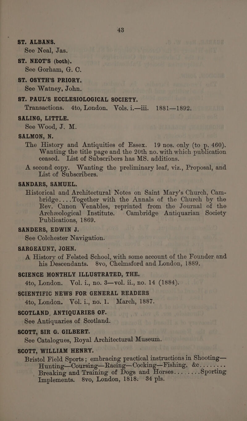 ST. ALBANS. See Neal, Jas. ST. NEOT’S (both). See Gorham, G. C. ST. OSYTH’S PRIORY. See Watney, John. ST. PAUL’S ECCLESIOLOGICAL SOCIETY. Transactions. 4to, London. Vols. i.— iii. 1881—1892. SALING, LITTLE. See Wood, J. M. SALMON, N. The History and Antiquities of Essex. 19 nos. only (to p. 460). Wanting the title page and the 20th no. with which publication ceased. List of Subscribers has MS. additions. A second copy. Wanting the preliminary leaf, viz., Proposal, and List of Subscribers. SANDARS, SAMUEL. Historical and Architectural Notes on Saint Mary’s Church, Cam- bridge....Together with the Annals of the Church by the Rev. Canon Venables, reprinted from the Journal of the Archeological Institute. Cambridge Antiquarian Society Publications, 1869. SANDERS, EDWIN J. See Colchester Navigation. SARGEAUNT, JOHN. . | A History of Felsted School, with some account of the Founder and his Descendants. 8vo, Chelmsford and London, 1889. SCIENCE MONTHLY ILLUSTRATED, THE, 4to, London. Vol. i., no. 3—vol. ii., no. 14 (1884). SCIENTIFIC NEWS FOR GENERAL READERS 4to, London. Vol.i., no. 1. March, 1887. SCOTLAND, ANTIQUARIES OF. See Antiquaries of Scotland. SCOTT, SIR G. GILBERT. See Catalogues, Royal Architectural Museum. SCOTT, WILLIAM HENRY. Bristol Field Sports; embracing practical instructions in Shooting— Hunting—Ooursing—Racing—Cocking—Fishing, &amp;..... see Breaking and Training of Dogs and Horses........ Sporting Implements. 8vo, London, 1818: 34 pls.