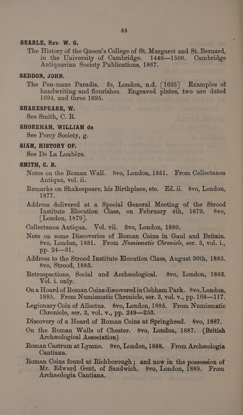 SEARLE, Rev. W. G. The History of the Queen’s College of St. Margaret and St. Bernard, in the University of Cambridge. 1446—1560. Cambridge Antiquarian Society Publications, 1867. SEDDON, JOHN. The Pen-mans Paradis. fo, London, n.d. [1695] Examples of handwriting and flourishes. Engraved plates, two are dated 1694, and three 1695. SHAKESPEARE, W. See Smith, C. R. SHOREHAM, WILLIAM de See Percy Society, g. SIAM, HISTORY OF. See De La Loubére. SMITH, C. R. Notes on the Roman Wall. 8vo, London, 1851. From Collectanea Antiqua, vol. 1. Remarks on Shakespeare, his Birthplace, etc. Ed.ii. 8vo, London, 1877. Address delivered at a Special General Meeting of the Strood Institute Elocution Class, on February 4th, 1879. 8vo, [ London, 1879 ]. Collectanea Antiqua. Vol. vii. 8vo, London, 1880. Note on some Discoveries of Roman Coins in Gaul and Britain. 8vo, London, 1881. From Numismatic Chroniele, ser. 3, vol. i., pp. 24—81. Address to the Strood Institute Elocution Class, August 30th, 1883. 8vo, Strood, 1883. Retrospections, Social and Archeological. 8vo, London, 1883. Vol. i. only. . On a Hoard of Roman Coins discoveredin Cobham Park. 8vo, London, 1885, From Numismatic Chronicle, ser. 3, vol. v., pp. 108—117. Legionary Coin of Allectus. 8vo, London, 1885. From Numismatic Chronicle, ser. 3, vol. v., pp. 249—253. Discovery of a Hoard of Roman Coins at Springhead. 8vo, 1887. ‘On the Roman Walls of Chester. 8vo, London, 1887. (British Archeological Association) Roman Castrum at Lymne. 8vo, London, 1888, From Archeologia Cantiana. _Roman Coins found at Richborough; and now in the possession of Mr. Edward Gent, of Sandwich. 8vo, London, 1889. From Archeologia Cantiana.