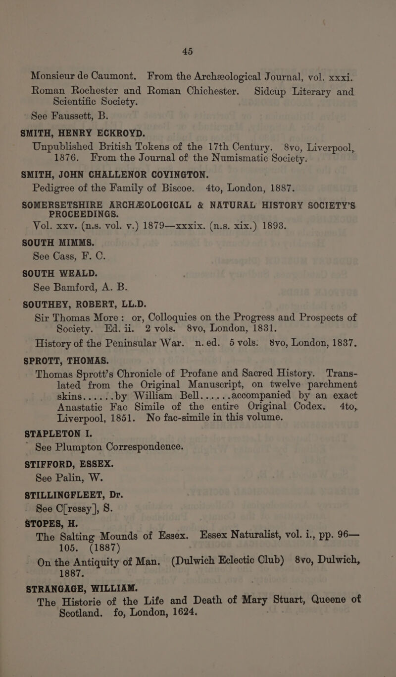 Monsieur de Caumont. From the Archeological Journal, vol. xxxi. Roman Rochester and Roman Chichester. Sidcup Literary and Scientific Society. See Faussett, B. SMITH, HENRY ECKROYD. Unpublished British Tokens of the 17th Century. 8vo, Liverpool, 1876. From the Journal of the Numismatic Society. SMITH, JOHN CHALLENOR COVINGTON. Pedigree of the Family of Biscoe. 4to, London, 1887. SOMERSETSHIRE ARCHAZOLOGICAL &amp; NATURAL HISTORY SOCIETY’S PROCEEDINGS. Vol. xxv. (u.s. vol. v.) 1879—xxxix. (n.s. xix.) 1893. SOUTH MIMMS. See Gass, F. C. SOUTH WEALD. See Bamford, A. B. SOUTHEY, ROBERT, LL.D. Sir Thomas More: or, Colloquies on the Progress and Prospects of Society. Ed.ii. 2 vols. 8vo, London, 1831. History of the Peninsular War. n.ed. 5vols. 8vo, London, 1837. SPROTT, THOMAS. Thomas Sprott’s Chronicle of Profane and Sacred History. Trans- lated from the Original Manuscript, on twelve parchment skins...... by William Bell...... accompanied by an exact Anastatic Fac Simile of the entire Original Codex. 4to, Liverpool, 1851. No fac-simile in this volume. STAPLETON I. ' See Plumpton Correspondence. STIFFORD, ESSEX. See Palin, W. STILLINGFLEET, Dr. See Cressy ], 8. STOPES, H. The Salting Mounds of Essex. Essex Naturalist, vol. i., pp. 96— 105. (1887) - On the Antiquity of Man. (Dulwich Eclectic Club) 8vo, Dulwich, 1887. STRANGAGE, WILLIAM. The Historie of the Life and Death of Mary Stuart, Queene of Scotland. fo, London, 1624. Ak.