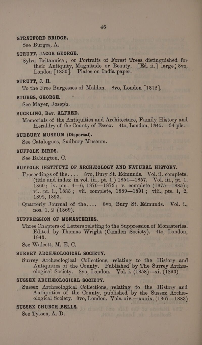 STRATFORD BRIDGE. See Burges, A. STRUTT, JACOB GEORGE. Sylva Britannica; or Portraits of Forest Trees, distinguished for their Antiquity, Magnitude or Beauty. [Ed. ii.] large; 8vo, London [1830]. Plates on India paper. STRUTT, J. H. To the Free Burgesses of Maldon. 8vo, London [1812]. STUBBS, GEORGE. See Mayer, Joseph. SUCKLING, Rey. ALFRED. Memorials of the Antiquities and Architecture, Family History and Heraldry of the County of Essex. 4to, London, 1845. 34 pls. SUDBURY MUSEUM (Dispersal). See Catalogues, Sudbury Museum. SUFFOLK BIRDS. See Babington, C. SUFFOLK INSTITUTE OF ARCHZOLOGY AND NATURAL HISTORY. Proceedings of the.... 8vo, Bury St. Edmunds. Vol. ii. complete, (title and index in vol. iii., pt. 1.) 1854—1857. Vol. iii., pt. 1. 1860; iv. pts., 4—6, 1870—1873; v. complete (1875—1885) ; vi., pt. 1., 1883; vil. complete, 1889—1891; viii., pts. 1, 2, 1892, 1893. Quarterly Journal of the,... 8vo, Bury St. Edmunds. Vol. i., nos. 1, 2 (1869). SUPPRESSION OF MONASTERIES. Three Chapters of Letters relating to the Suppression of Monasteries. Edited by Thomas Wright (Camden Society). 4to, London, 1843. See Walcott, M. E. C. SURREY ARCHAOLOGICAL SOCIETY. Surrey Archeological Collections, relating to the History and Antiquities of the County, Published by The Surrey Arche- ological Society. 8vo, London. Vol. i. (1858)—xi. (1893) SUSSEX ARCHAOLOGICAL SOCIETY. Sussex Archzeological Collections, relating to the History and Antiquities of the County, published by the Sussex Arche- ological Society. 8vo, London. Vols, xiv.—xxxix. (1867—1883) SUSSEX CHURCH BELLS. | : See Tyssen, A. D.