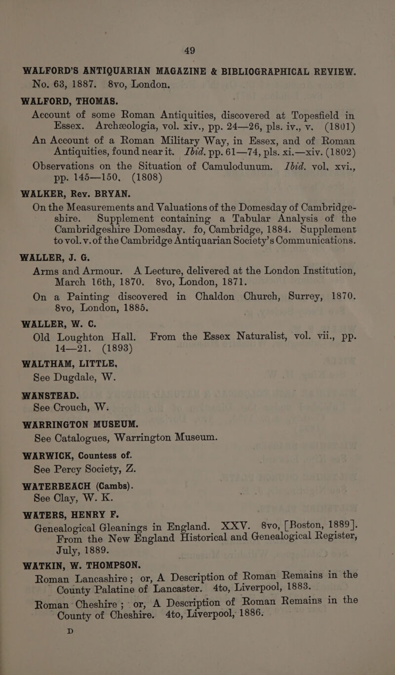 WALFORD’S ANTIQUARIAN MAGAZINE &amp; BIBLIOGRAPHICAL REVIEW. No. 638, 1887. 8vo, London. WALFORD, THOMAS. Account of some Roman Antiquities, discovered at Topesfield in Essex. Archzeologia, vol. xiv., pp. 24—26, pls. iv., v. (1801) An Account of a Roman Military Way, in Essex, and of Roman Antiquities, found nearit. bid. pp. 61—74, pls. xi.—xiv. (1802) Observations on the Situation of Camulodunum. Jd7d. vol, xvi., pp. 145—150, (1808) WALKER, Rev. BRYAN. On the Measurements and Valuations of the Domesday of Cambridge- shire. Supplement containing a Tabular Analysis of the Cambridgeshire Domesday. fo, Cambridge, 1884. Supplement to vol. v. of the Cambridge Antiquarian Society’s Communications. WALLER, J. G. Arms and Armour. A Lecture, delivered at the London Institution, March 16th, 1870. 8vo, London, 1871. On a Painting discovered in Chaldon Church, Surrey, 1870. 8vo, London, 1885. WALLER, W. C. Old Loughton Hall. From the Essex Naturalist, vol. vii., pp. 14—21. (1893) WALTHAM, LITTLE, See Dugdale, W. WANSTEAD. See Crouch, W. WARRINGTON MUSEUM. See Catalogues, Warrington Museum. WARWICK, Countess of. See Percy Society, Z. WATERBEACH (Cambs). See Clay, W. K. WATERS, HENRY F. Genealogical Gleanings in England. XXY. 8vo, [ Boston, 1889 ]. From the New England Historical and Genealogical Register, July, 1889. WATKIN, W. THOMPSON. Roman Lancashire; or, A Description of Roman Remains in the ~ County Palatine of Lancaster. 4to, Liverpool, 1883. Roman Cheshire; or, A Description of Roman Remains in the County of Cheshire. 4to, Liverpool, 1886. D