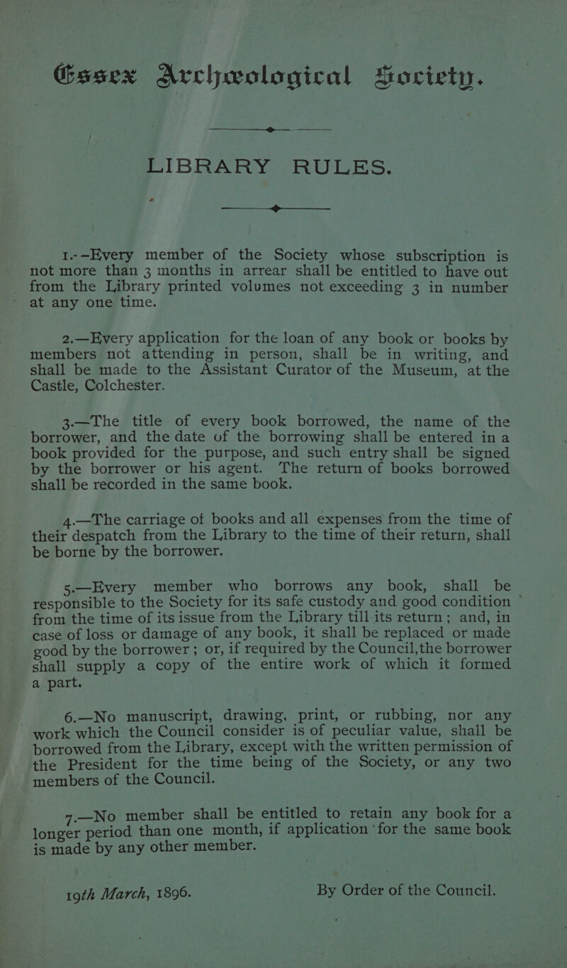Gesex Archwological Society. LIBRARY RULES. ra —_—— - 1..—Every member of the Society whose subscription is not more than 3 months in arrear shall be entitled to have out from the Library printed volumes not exceeding 3 in number at any one time. 2.—Every application for the loan of any book or books by members not attending in person, shall be in writing, and shall be made to the Assistant Curator of the Museum, at the Castle, Colchester. 3.—The title of every book borrowed, the name of the borrower, and the date of the borrowing shall be entered ina book provided for the purpose, and such entry shall be signed by the borrower or his agent. The return of books borrowed shall be recorded in the same book. 4.—The carriage of books and all expenses from the time of their despatch from the Library to the time of their return, shall be borne by the borrower. 5.—Every member who borrows any book, shall be responsible to the Society for its safe custody and good condition ~ from the time of its issue from the Library till its return; and, in case of loss or damage of any book, it shall be replaced or made good by the borrower ; or, if required by the Council,the borrower shall supply a copy of the entire work of which it formed a part. 6.—No manuscript, drawing, print, or rubbing, nor any work which the Council consider is of peculiar value, shall be borrowed from the Library, except with the written permission of the President for the time being of the Society, or any two members of the Council. —_No member shall be entitled to retain any book for a longer period than one month, if application ‘for the same book ‘is made by any other member. 19th March, 1899. By Order of the Council.