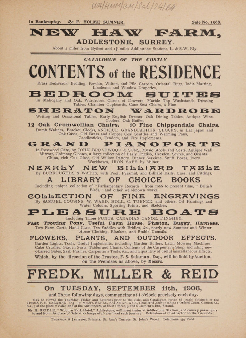 In Bankruptcy. Re F. HOLME SUMNER. Sale No, 1568. NEWY HAW FARM, ADDLESTONE, SURREY. About 2 miles from Byfleet and 1% miles Addlestone Stations, L. &amp; S.W. Rly. CATALOGUE OF THE COSTLY CONTENTS of the RESIDENCE Brass Bedsteads, Bedding, Persian, Wilton, and Pile Carpets, Oriental Rugs, India Matting, Linoleum, and Window Draperies, BEDROoOOoRtE SUITES In Mahogany and Oak, Wardrobes, Chests of Drawers, Marble Top Washstands, Dressing Tables, Chamber Cupboards, Cane-Seat Chairs, a Fine SHERATON, WAR DROB E Writing and Occasional Tables, Early English Dresser, Oak Dining Tables, Antique Wine Coolers, Oak Buffet, 12 Oak Cromwellian Chairs. 10 Fine Chippendale Chairs. _ Dumb Waiters, Bracket Clocks, ANTIQUE GRANDFATHER CLOCKS, in Lac Japan and Oak Cases, Old Brass and Copper Coal Scuttles and Warming Pans, Candlesticks, Fenders, and Fire Implements, G RA WW D RPIAN OF O|O RT E In Rosewood Case, by JOHN BROADWOOD &amp; SONS, Music Stools and Seats, Antique Wall Mirrors, Chimney Glasses, a large collection of Early English, Dresden, Sevres, and Oriental China, rich Cut Glass, Old Willow Pattern Dinner Services, Snuff Boxes, Ivory Workboxes, IRON SAFE by Milner. NEARMLY NEW BILLIARD TABHhE By BURROUGHES &amp; WATTS, with Pool, Pyramid, and Billiard Balls, Cues, and Fittings, A LIBRARY OF CHOICE BOOKS Including unique collection of ‘‘ Parliamentary Records’’ from 1066 to present time, ‘' British Birds,’’ and other well-known works, COMMECTION OF FINE ENGRAVINGS By SAMUEL COUSINS, W. WARD, HOLL, C. TURNER, and others, Oil Paintings and Water Colours, Sporting Prints, and Sketches, Including Three PUNTS, CANADIAN CANOE, DINGHEY, Fast Trotting Pony, Useful Farm Horse, Phaeton, Buggy, Harness, Two Farm Carts, Hand Carts, Ten Saddles with Bridles, &amp;c., nearly new Summer and Winter Horse Clothing, Blankets, and Stable Utensils. FLOWERS, PLANTS, AND OUTDOOR EFFECTS. Garden Lights, Tools, Useful hasplesienis including Garden Rollers, Lawn Mowing Machines, | Cake Crusher, Garden Seats, Tables and Chairs, Contents of the Carpenter’s Shop, including new 5-barred Gates, Sash Frames, Carpenter’s Tools, &amp;e., and a quantity of useful miscellaneous Effects, Which, by the direction of the Trustee, F. S. Salaman, Esq., will be Sold byAuction, on the Premises as above, by Messrs. FREDK. MILLER &amp; REID On TUESDAY, SEPTEMBER iith, 1906, and Three following days, commencing at 1 o’clock precisely each day. May be viewed the Thursday, Friday, and Saturday prior to the Sale, and Catalogues (price 6d. each) obtained of the Trustee, F.S. SALAMAN, Esq (of Messrs. ELLES, SALAMAN, &amp; Co., Chartered Accountants,) 1 Oxford Court, Cannon St., E.C.; at the place of Sale; and of the Auctioneers, at their Offices, 5 and 6 Clement's Inn, Strand. Mr. H. BRIDLE, ‘‘ Woburn Park Hotel,’’ Addlestone, will meet trains at Addlestone Station, and convey passengers to and from the place of Sale at a charge of 1/- per head each journey. Refreshment Contractor on the Grounds. Tuompson &amp; JAMIESON, Printers, St. Ann’s Terrace, St. John’s Wood. Telephone 459 Padd.