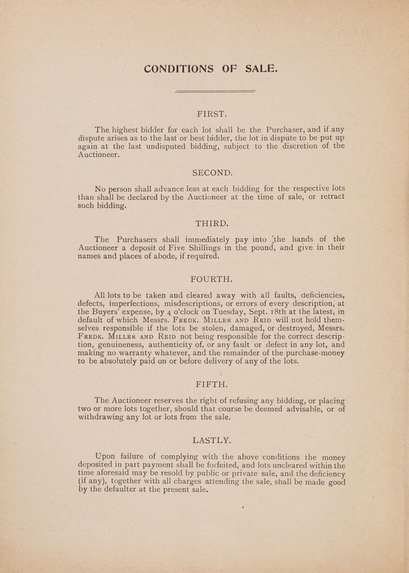 CONDITIONS OF SALE. Pet rcosles The highest bidder for each lot shall be the Purchaser, and if any dispute arises as to the last or best bidder, the lot in dispute to be put up again at the last undisputed bidding, subject to the discretion of the Auctioneer. SECOND: No person shall advance less at each bidding for the respective lots than shall be declared by the Auctioneer at the time of sale, or retract such bidding. MELTS: The Purchasers shall immediately pay into (the hands of the Auctioneer a deposit of Five Shillings in the pound, and give in their names and places of abode, if required. FOURTH: All lots to be taken and cleared away with all faults, deficiencies, defects, imperfections, misdescriptions, or errors of every description, at the Buyers’ expense, by 4 o’clock on Tuesday, Sept. 18th at the latest, in default of which Messrs. FrepK. MILLER AND ReErp will not hold them- selves responsible if the lots be stolen, damaged, or destroyed, Messrs. FreDk. MILLER AND Reip not being responsible for the correct descrip- tion, genuineness, authenticity of, or any fault or defect in any lot, and making no warranty whatever, and the remainder of the purchase-money to be absolutely paid on or before delivery of any of the lots. delat eh? Be I The Auctioneer reserves the right of refusing any bidding, or placing two or more lots together, should that course be deemed advisable, or of withdrawing any lot or lots from the sale. PRoLeyY. Upon failure of complying with the above conditions the money deposited in part payment shall be forfeited, and lots uncleared within the time aforesaid may be resold by public or private sale, and the deficiency (if any), together with all charges attending the sale, shall be made good by the defaulter at the present sale.
