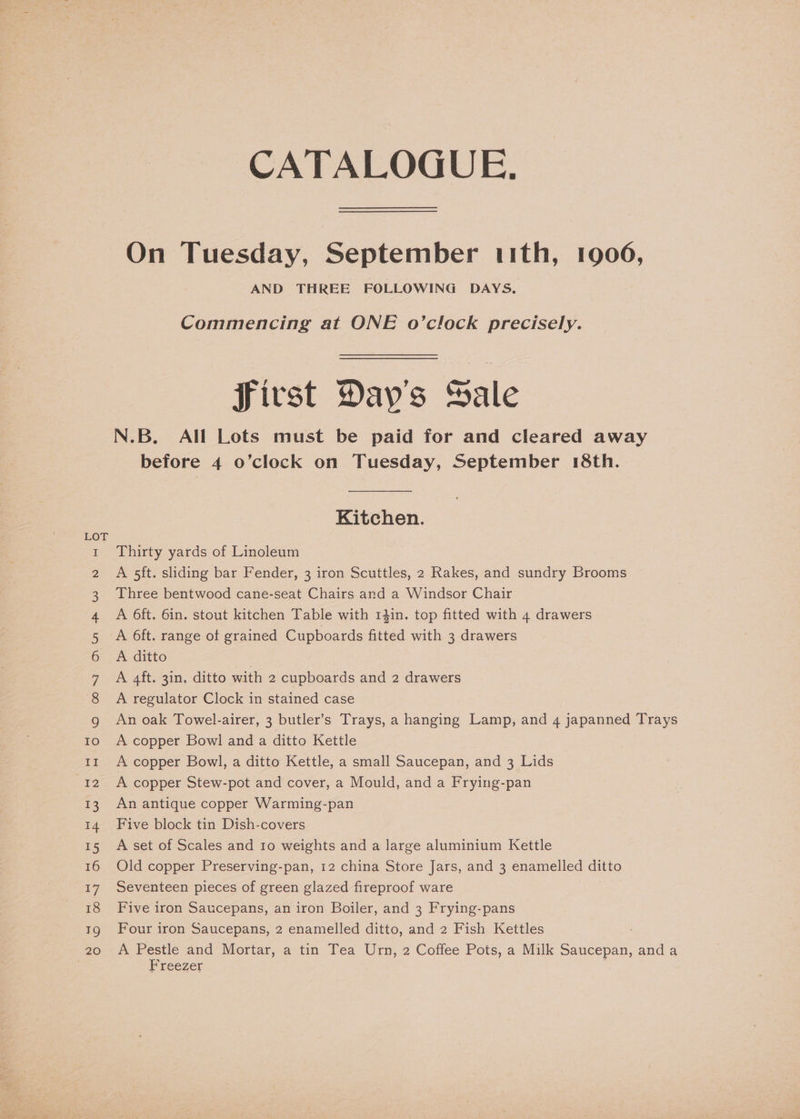 LOT WO onr DAN —&amp; WH ND Se ee eS = co » \ie “O ee ee | Con Oa oO &amp; (a) We, CATALOGUE. On Tuesday, September 11th, 1906, AND THREE FOLLOWING DAYS, Commencing at ONE o’clock precisely. f bf Jirst Day's Sale N.B. All Lots must be paid for and cleared away before 4 o’clock on Tuesday, September 18th. Kitchen. Thirty yards of Linoleum A 5ft. sliding bar Fender, 3 iron Scuttles, 2 Rakes, and sundry Brooms Three bentwood cane-seat Chairs and a Windsor Chair A 6ft. 6in. stout kitchen Table with 141in. top fitted with 4 drawers A ditto A 4ft. 3in, ditto with 2 cupboards and 2 drawers A regulator Clock in stained case An oak Towel-airer, 3 butler’s Trays, a hanging Lamp, and 4 japanned Trays A copper Bowl and a ditto Kettle A copper Bowl, a ditto Kettle, a small Saucepan, and 3 Lids A copper Stew-pot and cover, a Mould, and a Frying-pan An antique copper Warming-pan Five block tin Dish-covers A set of Scales and 10 weights and a large aluminium Kettle Old copper Preserving-pan, 12 china Store Jars, and 3 enamelled ditto Seventeen pieces of green glazed fireproof ware Five iron Saucepans, an iron Boiler, and 3 Frying-pans Four iron Saucepans, 2 enamelled ditto, and 2 Fish Kettles A Pestle and Mortar, a tin Tea Urn, 2 Coffee Pots, a Milk Saucepan, and a Freezer ;