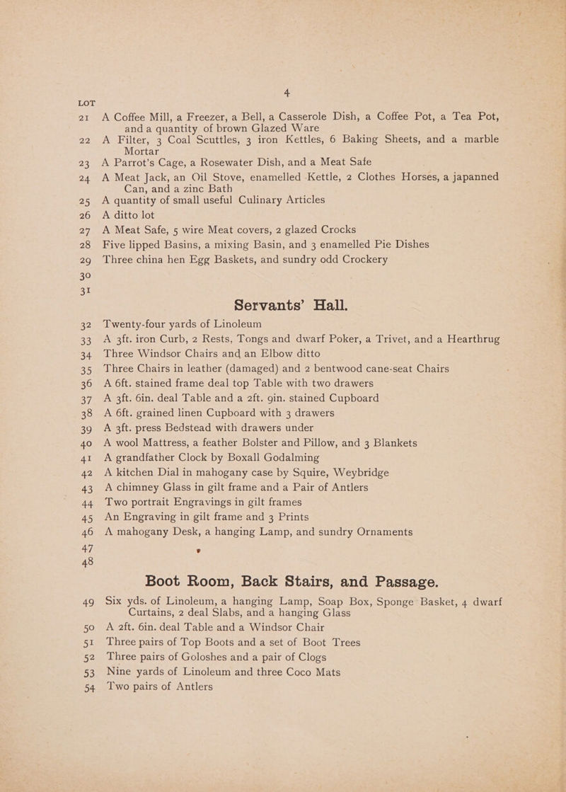 21 22 23 24 25 26 27 28 29 30 31 ae 53 34 Bis) 36 a7 38 39 40 AI 42 43 44 45 46 47 48 49 50 51 52 53 34 4 A Coffee Mill, a Freezer, a Bell, a Casserole Dish, a Coffee Pot, a Tea Pot, anda quantity of brown Glazed Ware A Filter, 3 Coal Scuttles, 3 iron Kettles, 6 Baking Sheets, and a marble Mortar A Parrot’s Cage, a Rosewater Dish, and a Meat Safe A Meat Jack, an Oil Stove, enamelled Kettle, 2 Clothes Horses, a japanned GCannsanaezimcpeatn A quantity of small useful Culinary Articles A ditto lot A Meat Safe, 5 wire Meat covers, 2 glazed Crocks Five lipped Basins, a mixing Basin, and 3 enamelled Pie Dishes Three china hen Egg Baskets, and sundry odd Crockery Servants’ Hall. Twenty-four yards of Linoleum A 3ft. iron Curb, 2 Rests, Tongs and dwarf Poker, a Trivet, and a Hearthrug Three Windsor Chairs and an Elbow ditto Three Chairs in leather (damaged) and 2 bentwood cane-seat Chairs A 6ft. stained frame deal top Table with two drawers A 3ft. 6in, deal Table and a 2ft. gin. stained Cupboard A 6ft. grained linen Cupboard with 3 drawers A 3ft. press Bedstead with drawers under A wool Mattress, a feather Bolster and Pillow, and 3 Blankets A grandfather Clock by Boxall Godalming A kitchen Dial in mahogany case by Squire, Weybridge A chimney Glass in gilt frame and a Pair of Antlers Two portrait Engravings in gilt frames An Engraving in gilt frame and 3 Prints A mahogany Desk, a hanging Lamp, and sundry Ornaments Boot Room, Back Stairs, and Passage. Six yds. of Linoleum, a hanging Lamp, Soap Box, Sponge Basket, 4 dwarf Curtains, 2 deal Slabs, and a hanging Glass A aft. 6in. deal Table and a Windsor Chair Three pairs of Top Boots and a set of Boot Trees Three pairs of Goloshes and a pair of Clogs Nine yards of Linoleum and three Coco Mats Two pairs of Antlers