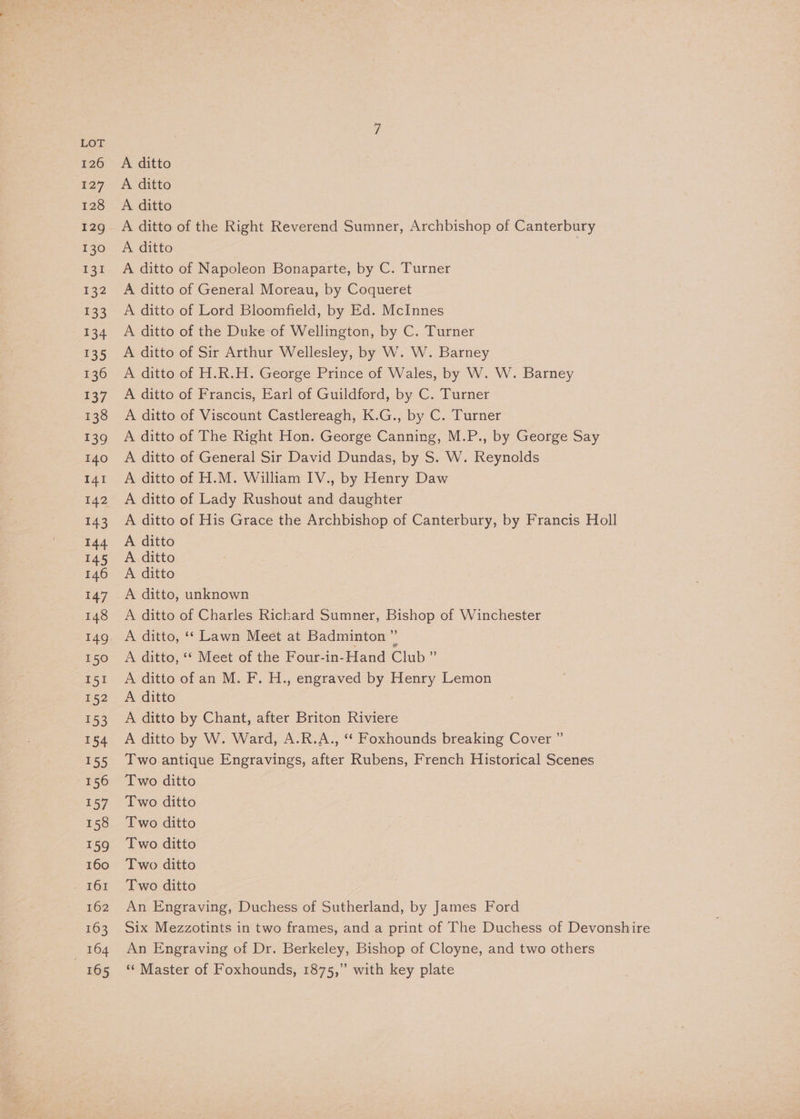 A ditto A ditto A ditto of the Right Reverend Sumner, Archbishop of Canterbury A ditto A ditto of Napoleon Bonaparte, by C. Turner A ditto of General Moreau, by Coqueret A ditto of Lord Bloomfield, by Ed. McInnes A ditto of the Duke of Wellington, by C. Turner A ditto of Sir Arthur Wellesley, by W. W. Barney A ditto of H.R.H. George Prince of Wales, by W. W. Barney A ditto of Francis, Earl of Guildford, by C. Turner A ditto of Viscount Castlereagh, K.G., by C. Turner A ditto of The Right Hon. George Canning, M.P., by George Say A ditto of General Sir David Dundas, by S. W. Reynolds A ditto of H.M. William IV., by Henry Daw A ditto of Lady Rushout and daughter A ditto of His Grace the Archbishop of Canterbury, by Francis Holl A ditto A ditto A ditto A ditto, unknown A ditto of Charles Rickard Sumner, Bishop of Winchester A ditto, ‘* Meet of the Four-in-Hand Club ” A ditto of an M. F. H., engraved by Henry Lemon A ditto A ditto by Chant, after Briton Riviere A ditto by W. Ward, A.R.A., ‘“* Foxhounds breaking Cover ” Two antique Engravings, after Rubens, French Historical Scenes Two ditto Two ditto Two ditto Two ditto Two ditto Two ditto An Engraving, Duchess of Sutherland, by James Ford Six Mezzotints in two frames, and a print of The Duchess of Devonshire An Engraving of Dr. Berkeley, Bishop of Cloyne, and two others ** Master of Foxhounds, 1875,” with key plate