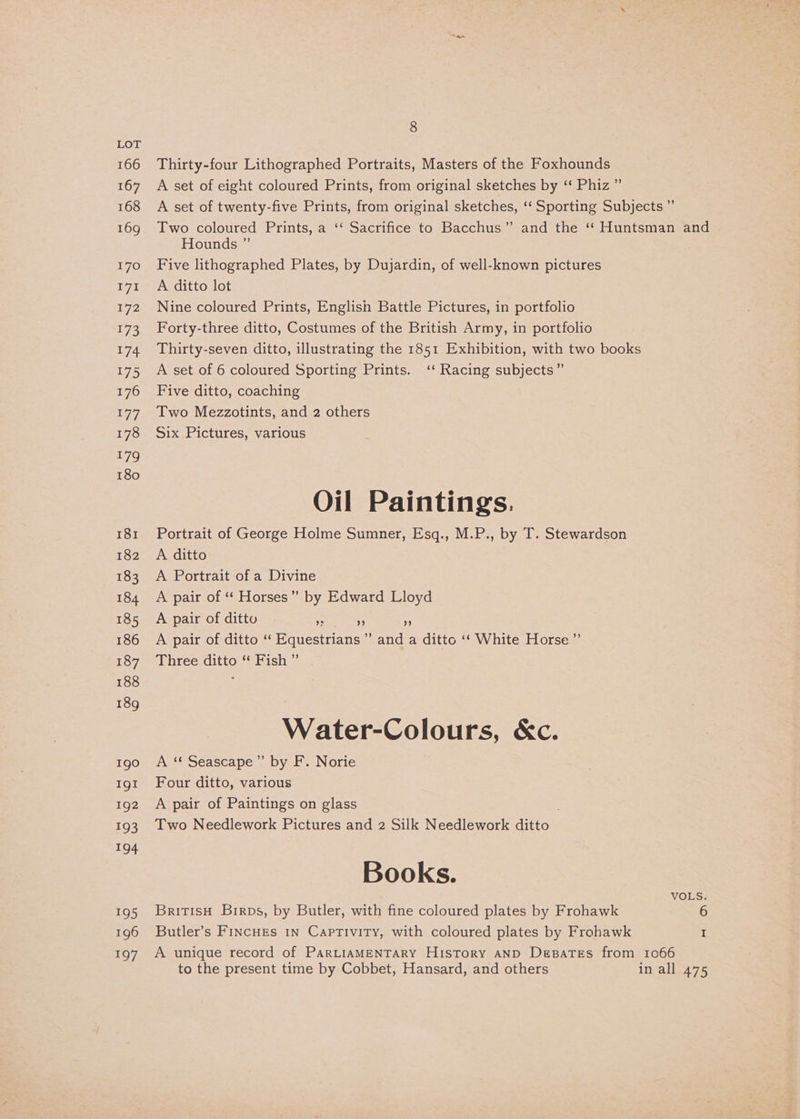 166 167 168 169 170 1g 172 173 174 175 176 177 178 179 180 181 182 183 184 185 186 187 188 189 190 IgI 192 193 194 195 196 197 8 Thirty-four Lithographed Portraits, Masters of the Foxhounds A set of eight coloured Prints, from original sketches by ‘‘ Phiz ” Hounds ” Five lithographed Plates, by Dujardin, of well-known pictures A ditto lot Nine coloured Prints, English Battle Pictures, in portfolio Forty-three ditto, Costumes of the British Army, in portfolio Thirty-seven ditto, illustrating the 1851 Exhibition, with two books A set of 6 coloured Sporting Prints. ‘‘ Racing subjects” Five ditto, coaching Two Mezzotints, and 2 others Six Pictures, various Oil Paintings. Portrait of George Holme Sumner, Esq., M.P., by T. Stewardson A ditto A Portrait of a Divine A pair of ‘‘ Horses” by Edward Lloyd A pair of ditto He 5 A pair of ditto ‘“ Equestrians ” and a ditto ‘‘ White Horse ”’ Three ditto “ Fish ” Water-Colours, &amp;c. A ‘“* Seascape” by F. Norie Four ditto, various A pair of Paintings on glass . Two Needlework Pictures and 2 Silk Needlework ditto Books. BritisH Birps, by Butler, with fine coloured plates by Frohawk Butler’s FincuEs 1n Captivity, with coloured plates by Froahawk A unique record of ParLIAMENTARY History AND Depates from to the present time by Cobbet, Hansard, and others VOLS. 1066 in all 475