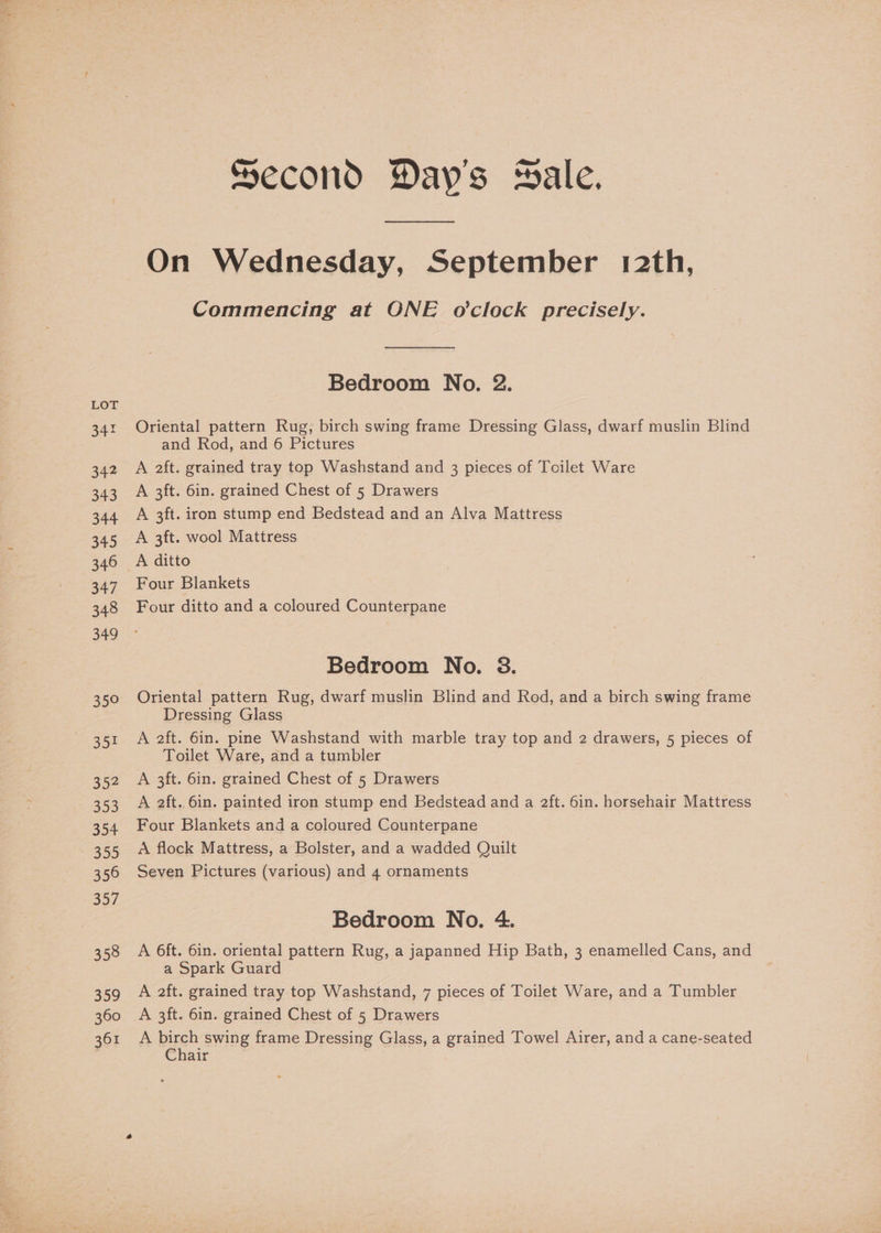 342 342 343 344 345 346 347 348 349 Joe 352 353 354 355 356 357 358 359 360 361 Second Day's wale. On Wednesday, September 12th, Commencing at ONE o'clock precisely. Bedroom No. 2. Oriental pattern Rug, birch swing frame Dressing Glass, dwarf muslin Blind and Rod, and 6 Pictures A 2ft. grained tray top Washstand and 3 pieces of Toilet Ware A 3ft. 6in. grained Chest of 5 Drawers A 3ft. iron stump end Bedstead and an Alva Mattress A 3ft. wool Mattress A ditto Four Blankets Four ditto and a coloured Counterpane Bedroom No. 38. Oriental pattern Rug, dwarf muslin Blind and Rod, and a birch swing frame Dressing Glass A 2ft. 6in. pine Washstand with marble tray top and 2 drawers, 5 pieces of Toilet Ware, and a tumbler A 3ft. 6in. grained Chest of 5 Drawers A ft. 6in. painted iron stump end Bedstead and a 2ft. 6in. horsehair Mattress Four Blankets and a coloured Counterpane A flock Mattress, a Bolster, and a wadded Quilt Seven Pictures (various) and 4 ornaments Bedroom No. 4. A 6ft. 6in. oriental pattern Rug, a japanned Hip Bath, 3 enamelled Cans, and a Spark Guard A 2ft. grained tray top Washstand, 7 pieces of Toilet Ware, and a Tumbler A 3ft. 6in. grained Chest of 5 Drawers A birch swing frame Dressing Glass, a grained Towel Airer, and a cane-seated Chair