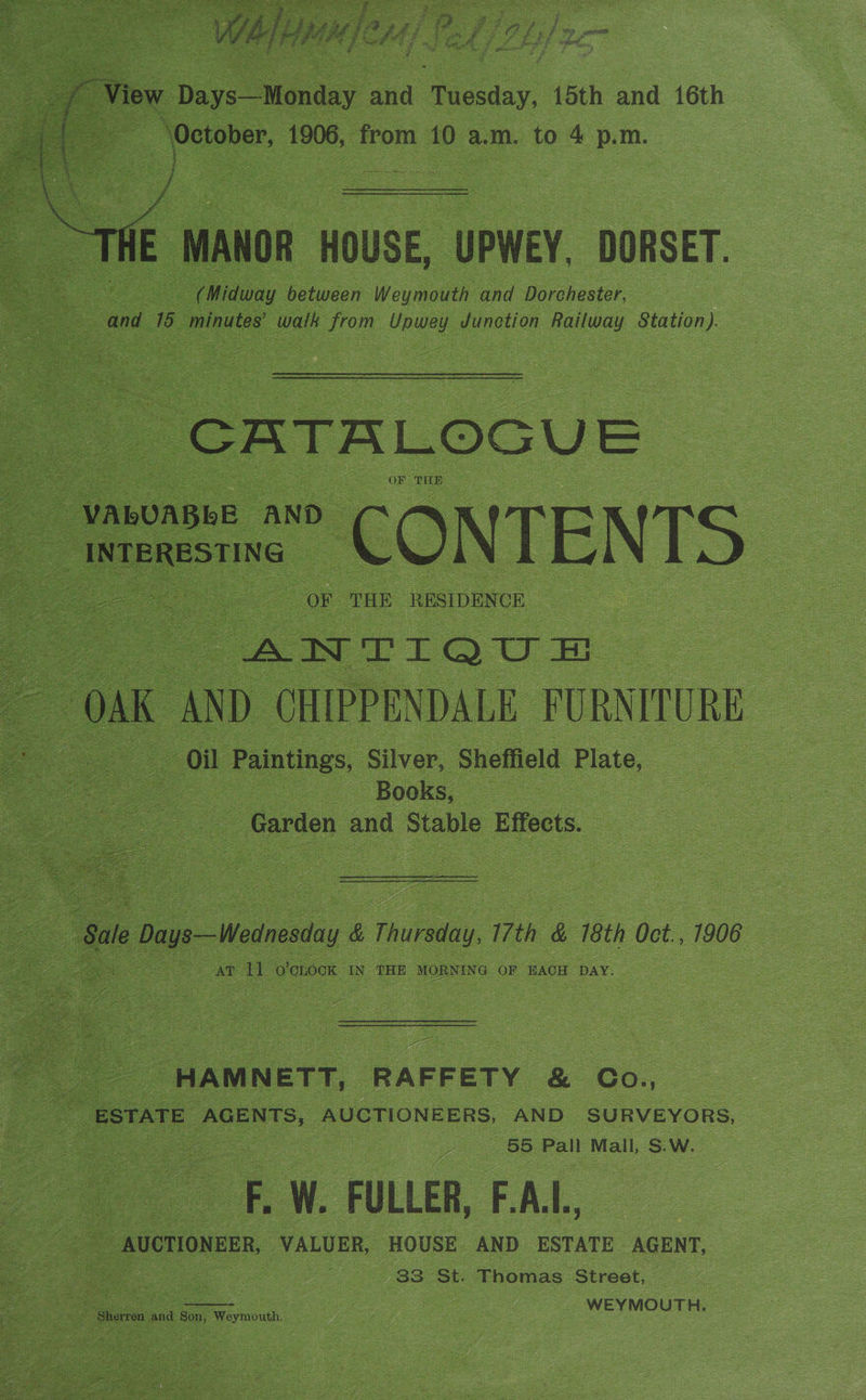 fe Daye Mguday ana Paciaay. 15th and 16th = ‘October, 1906, from 10 a.m. to 4 p.m. et iz MANOR HOUSE, “UPWEY DORSET. = ret (Midway between Weymouth and Dorchester, oS and 16 minutes’ wall from Couey Junetion Railway Station). : a 6 x T AL © G SU = OR THE : + ; é A Lest Se eae AE aN a ENS > ‘ x . 7 aa r . b x 4° ra i x a ¥ y H\ ) ‘S k fi ay: Bae i q iz e , 7 ae Z 4 ; OF THE RESIDENCE. = DAK < AND “GHPPENDALE FURN TURE : “oil | Paintings, ‘Silver, ‘Sheffield Plate, | ae S | - Books, oo S oe. a “Garden and Stable Effects. le Dayo—Wodnesday é Tula, 17th &amp; 718th dor 7906 oe ae U ‘O'CLOCK IN ‘THE MORNING OF EACH DAY. ee -HAMNETT, RAFFETY &amp; Co., oe ESTATE AGENTS, AUCTIONEERS. AND SURVEYORS, oe 55 Pall Mall, S.W. a Ww. FULLER, FAL, : e AUCTIONEER, VALUER, HOUSE AND ESTATE AGENT, 3 a ce | 33 St. Thomas Street, es a er Son, Waymicih. Ey