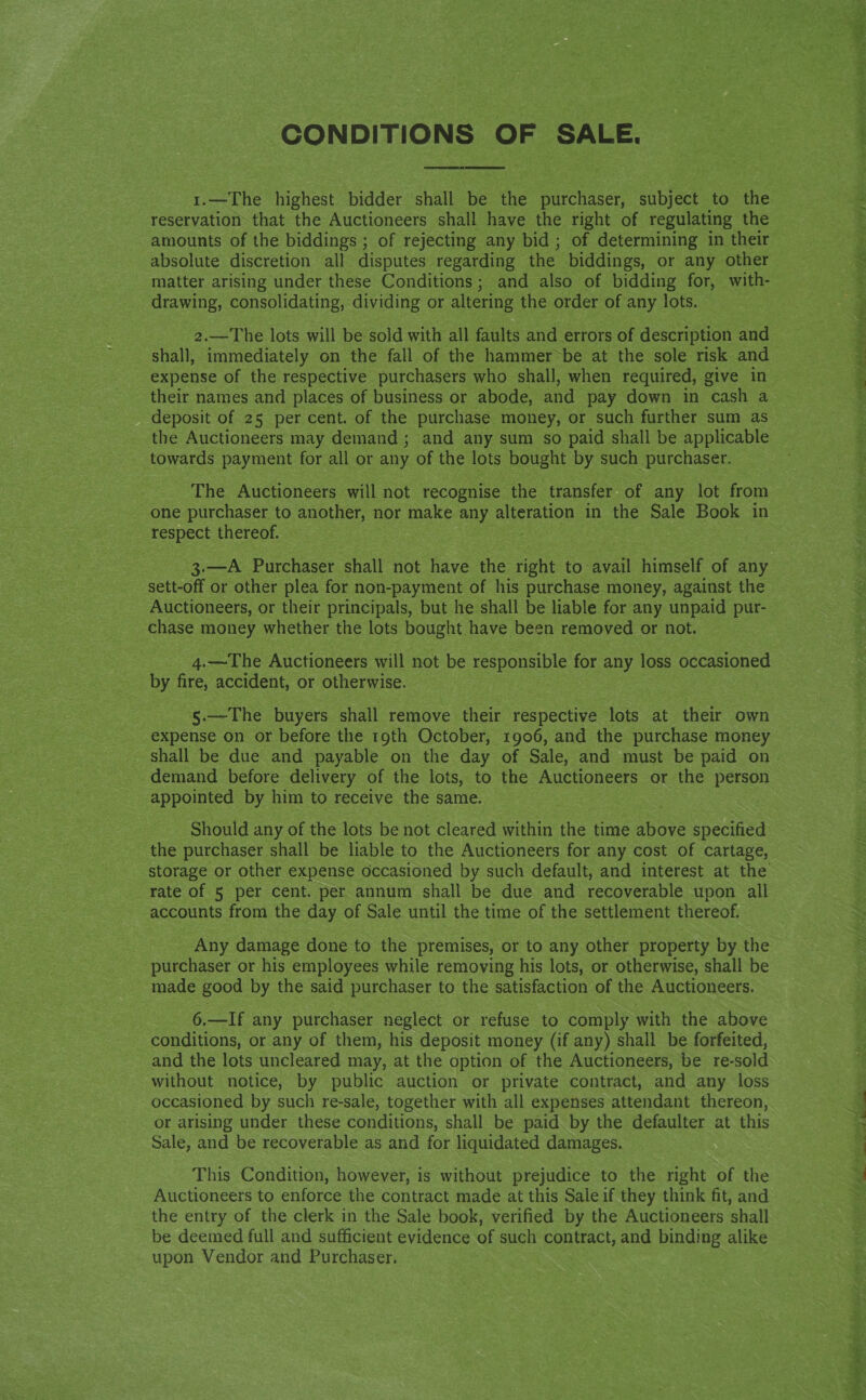 CONDITIONS or See reservation that the Auctioneers shall have the right of regulating the amounts of the biddings ; of rejecting any bid ; of determining in their absolute discretion all disputes regarding the biddings, or any other drawing, consolidating, dividing or altering the order of any lots. shall, immediately on the fall of the hammer~be at the sole risk and expense of the respective purchasers who shall, when required, give in their names and places of business or abode, and pay down in cash a deposit of 25 per cent. of the purchase money, or such further sum as the Auctioneers may demand; and any sum so paid shall be applicable towards payment for all or any of the lots bought by such purchaser. The Auctioneers will not recognise the transfer of any lot from one purchaser to another, nor make any alteration in cs Sale Book in respect thereof. Auctioneers, or their principals, but he shall be liable for any unpaid pur- chase money whether the lots bought have been removed or not. 4.—The Auctioneers will not be responsible for any loss occasioned by ore accident, or otherwise. §.—The buyers shall remove their respective lots at their own expense on or before the roth October, 1906, and the purchase money demand before delivery of the lots, to the Auctioneers or the person appointed by him to receive the same. Should any of the lots be not cleared within the time above specified the purchaser shall be liable to the Auctioneers for any cost of cartage, storage or other expense occasioned by such default, and interest at the rate of 5 per cent. per annum shall be due and recoverable upon all accounts from the day of Sale until the time of the settlement thereof. _ Any damage done to the premises, or to any other property by the purchaser or his employees while removing his lots, or otherwise, shall be made good by the said purchaser to the satisfaction of the Auctioneers. 6.—If any purchaser neglect or refuse to comply with the above conditions, or any of them, his deposit money (if any) shall be forfeited, and the lots uncleared may, at the option of the Auctioneers, be re-sold without notice, by public auction or private contract, and any loss occasioned by such re-sale, together with all expenses attendant thereon, or arising under these conditions, shall be paid by the defaulter at this Sale, and be recoverable as and for liquidated damages. This Condition, however, is without prejudice to the right of the Auctioneers to enforce the contract made at this Sale if they think fit, and the entry of the clerk in the Sale book, verified by the Auctioneers shall be deemed full and sufficient evidence of such contract, and binding alike upon Vendor and Purchaser. haloes : OD aia ak 1 lig ak sia i dln ih Sa td
