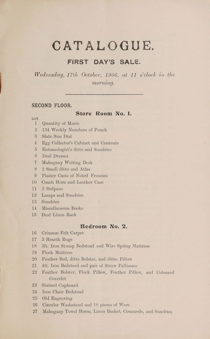 CATALOGUE. FIRST DAY’S SALE. morning. cy SC SCeotoawr Ow eg | Store Room No. I. Quantity of Music 134 Weekly Numbers of Punch Slate Sun Dial Hee Collector’s Cabinet and Contents Entomologist’s ditto and Sundries Deal Dresser Mahogany Writing Desk 2 Small ditto and Atlas Plaster Casts of Noted Frescoes Coach Horn and Leather Case 2 Bedpans Lamps and Sundries Sundries Miscellaneous Books Deal Linen Rack Bedroom No. 2. Crimson Felt Carpet 3 Hearth Rugs 3ft. Lron Stump Bedstead and Wire Spring Mattress Flock Mattress Feather Bed, ditto Bolster, and ditto Pillow 4ft. Iron Bedstead and pair of Straw Palliasses Feather Bolster, Flock Pillow, Feather Pillow, and Coloured Coverlet Stained Cupboard Tron Chair Bedstead Old Engraving Circular Washstand and 18 pieces of Ware Mahogany Towel Horse, Linen Basket, Commode, and Sundries