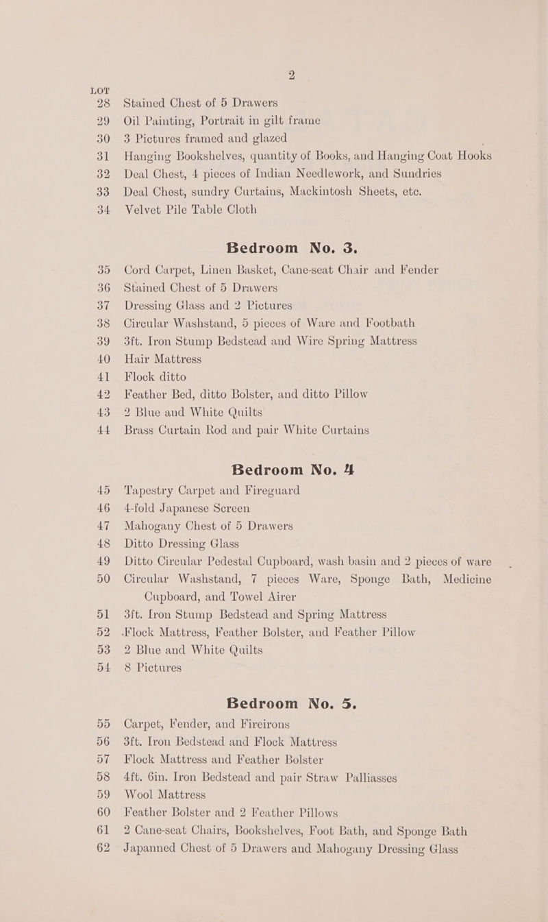 29 48 COCO OU COC t COFCO Co Ot Stained Chest of 5 Drawers Oil Painting, Portrait in gilt frame 3 Pictures framed and glazed | Hanging Bookshelves, quantity of Books, and Hanging Coat Hooks Deal Chest, 4 pieces of Indian Needlework, and Sundries Deal Chest, sundry Curtains, Mackintosh Sheets, ete. Velvet Pile Table Cloth Bedroom No. &amp;. Cord Carpet, Linen Basket, Cane-seat Chair and Fender Stained Chest of 5 Drawers Dressing Glass and 2 Pictures Circular Washstand, 5 pieces of Ware and Footbath 3ft. Iron Stump Bedstead and Wire Spring Mattress Hair Mattress Flock ditto Feather Bed, ditto Bolster, and ditto Pillow 2 Blue and White Quilts Brass Curtain Rod and pair White Curtains Bedroom No. 4 Tapestry Carpet and Fireguard 4-fold Japanese Screen Mahogany Chest of 5 Drawers Ditto Dressing Glass Ditto Circular Pedestal Cupboard, wash basin and 2 pieces of ware Circular Washstand, 7 pieces Ware, Sponge Lath, Medicine Cupboard, and Towel Airer 3ft. [ron Stump Bedstead and Spring Mattress 2 Blue and White Quilts 8 Pictures Bedroom No. 5. Carpet, ender, and Fireirons 3ft. Tron Bedstead and Flock Mattress Flock Mattress and Feather Bolster 4ft. 6in. Iron Bedstead and pair Straw Palliasses Wool Mattress Feather Bolster and 2 Feather Pillows 2 Cane-seat Chairs, Bookshelves, Foot Bath, and Sponge Bath
