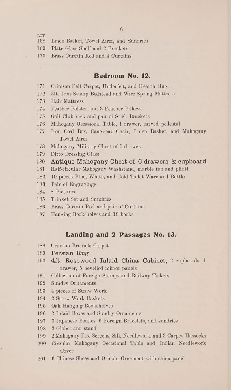 168 169 6 Linen Basket, Towel Airer, and Sundries Plate Glass Shelf and 2 Brackets Brass Curtain Rod and 4 Curtains Bedroom No. 12. Crimson Felt Carpet, Underfelt, and Hearth Rug 3ft. Iron Stump Bedstead and Wire Spring Mattress Hair Mattress Feather Bolster and 3 Feather Pillows Golf Club rack and pair of Stick Brackets Mahogany Occasional Table, 1 drawer, carved pedestal Iron Coal Box, Cane-seat Chair, Linen Basket, and Mahogany Towel Airer Mahogany Military Chest of 5 drawers Ditto Dressing Glass Antique Mahogany Chest of 6 drawers &amp; cupboard Half-circular Mahogany Washstand, marble top and plinth 10 pieces Blue, White, and Gold Toilet Ware and Bottle Pair of Engravings 8 Pictures Trinket Set and Sundries Brass Curtain Rod and pair of Curtains Hanging Bookshelves and 18 books Landing and 2 Passages No. I3. Crimson Brussels Carpet Persian Rug 4ft. Rosewood Inlaid China Cabinet, 2 cupboards, 1 drawer, 5 bevelled mirror panels Collection of Foreign Stamps and Railway Tickets Sundry Ornaments 4 pieces of Straw Work 2 Straw Work Baskets Oak Hanging Bookshelves 2 Inlaid Boxes and Sundry Ornaments 3 Japanese Bottles, 6 Foreign Bracelets, and sundries 2 Globes and stand 2 Mahogany Fire Screens, Silk Needlework, and 3 Carpet Hassocks Circular Mahogany Occasional Table and Indian Needlework Cover