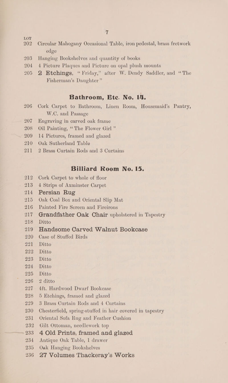 — bo BS ES) RSS) bs pa oe ae a ee aor oe oO fe w bo po w bt bl ean or) 7 Circular Mahogany Occasional Table, iron pedestal, brass fretwork edge Hanging Bookshelves and quantity of books 4 Picture Plaques and Picture on opal plush mounts 2 Etchings, “Friday,” after W. Dendy Saddler, and “The Fisherman’s Daughter ” Bathroom, Etc. No. 14. Cork Carpet to Bathroom, Linen Room, Housemaid’s Pantry, W.C. and Passage Engraving in carved oak frame Oil Painting, ‘‘ The Flower Girl ” 14 Pictures, framed and glazed Oak Sutherland Table 2 Brass Curtain Rods and 3 Curtains Billiard Room No. 15. Cork Carpet to whole of floor 4 Strips of Axminster Carpet Persian Rug Oak Coal Box and Oriental Slip Mat Painted Fire Screen and Fireirons Grandfather Oak Chair upholstered in Tapestry Ditto Handsome Carved Walnut Bookcase Case of Stuffed Birds Ditto Ditto Ditto Ditto Ditto 2 ditto 4ft. Hardwood Dwarf Bookcase 5 Etchings, framed and glazed 3 Brass Curtain Rods and 4 Curtains Chesterfield, spring-stuffed in hair covered in tapestry Oriental Sofa Rug and Feather Cushion Gilt Ottoman, needlework top 4 Old Prints, framed and glazed Antique Oak Table, 1 drawer Oak Hanging Bookshelves 27 Volumes Thackeray’s Works