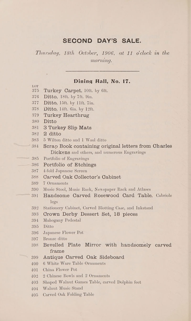 Lov! 375 376 377 378 379 380 381 382 383 384 386 387 388 389 390 391 392 393 304 395 396 BOT 398 399 400 401 402 403 404 405 morning. Dining Hall, No. 17%. Turkey Carpet, 10ft. by 6ft. Ditto, 18ft. by 7ft. Qin. Ditto, 15ft. by 11ft. 7in. Ditto, 14ft. Gin. by 12ft. Turkey Hearthrug Ditto 3 Turkey Slip Mats 2 ditto 5 Wilton ditto and 1 Wool ditto Scrap Book containing original letters from Charles Dickens and others, and numerous Engravings Portfolio of Engravings Portfolio of Etchings 4-fold Japanese Screen Carved Oak Collector’s Cabinet 7 Ornaments Music Stool, Music Rack, Newspaper Rack and Atlases Handsome Carved Rosewood Card Table, Cabriole legs Stationery Cabinet, Carved Blotting Case, and Inkstand Crown Derby Dessert Set, 18 pieces Mahogany Pedestal Ditto Japanese Flower Pot Bronze ditto Bevelled Plate Mirror with handsomely carved frame Antique Carved Oak Sideboard 6 White Ware Table Ornaments China Flower Pot 2 Chinese Bowls and 2 Ornaments Shaped Walnut Games Table, carved Dolphin feet Walnut Music Stand Carved Oak Folding Table