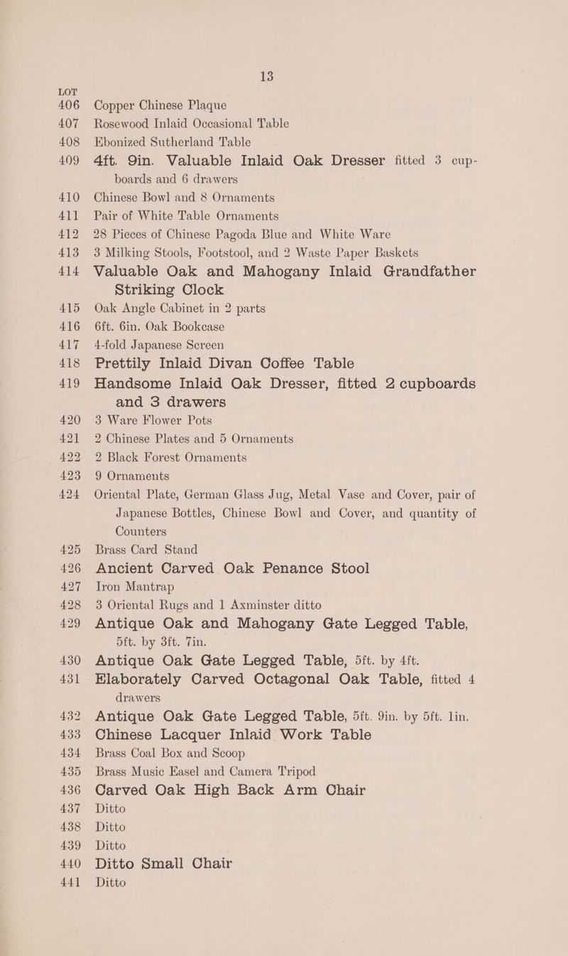 Copper Chinese Plaque Rosewood Inlaid Occasional Table Ebonized Sutherland Table 4ft. 9in. Valuable Inlaid Oak Dresser fitted 3 cup- boards and 6 drawers Chinese Bowl and 8 Ornaments Pair of White Table Ornaments 28 Pieces of Chinese Pagoda Blue and White Ware 3 Milking Stools, Footstool, and 2 Waste Paper Baskets Valuable Oak and Mahogany Inlaid Grandfather Striking Clock Oak Angle Cabinet in 2 parts 6ft. 6in. Oak Bookcase 4-fold Japanese Screen Prettily Inlaid Divan Coffee Table Handsome Inlaid Oak Dresser, fitted 2 cupboards and 3 drawers 3 Ware Flower Pots 2 Chinese Plates and 5 Ornaments 2 Black Forest Ornaments 9 Ornaments Oriental Plate, German Glass Jug, Metal Vase and Cover, pair of Japanese Bottles, Chinese Bowl and Cover, and quantity of Counters Brass Card Stand Ancient Carved Oak Penance Stool Iron Mantrap 3 Oriental Rugs and 1 Axminster ditto Antique Oak and Mahogany Gate Legged Table, dft. by 3ft. Tin. Antique Oak Gate Legged Table, 5ft. by 4ft. Elaborately Carved Octagonal Oak Table, fitted 4 drawers Antique Oak Gate Legged Table, 5ft. 9in. by 5ft. lin. Chinese Lacquer Inlaid Work Table Brass Coal Box and Scoop Brass Music Easel and Camera Tripod Carved Oak High Back Arm Chair Ditto Ditto Ditto Ditto Small Chair