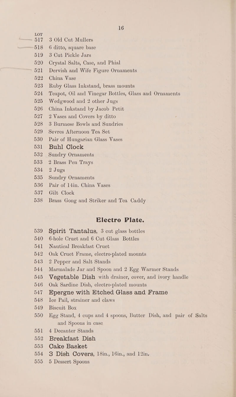 3 Old Cut Mullers 6 ditto, square base 3 Cut Pickle Jars Crystal Salts, Case, and Phial Dervish and Wife Figure Ornaments China Vase Ruby Glass Inkstand, brass mounts Teapot, Oil and Vinegar Bottles, Glass and Ornaments Wedgwood and 2 other Jugs China Inkstand by Jacob Petit 2 Vases and Covers by ditto 3 Burmese Bowls and Sundries Sevres Afternoon Tea Set Pair of Hungarian Glass Vases Buhl Clock Sundry Ornaments 2 Brass Pen Trays 2 Jugs Sundry Ornaments Pair of 14in. China Vases Gilt Clock Brass Gong and Striker and Tea Caddy Electro Plate. Spirit Tantalus, 3 cut glass bottles 6-hole Cruet and 6 Cut Glass Bottles Nautical Breakfast Cruet Oak Cruet Frame, electro-plated mounts 2 Pepper and Salt Stands Marmalade Jar and Spoon and 2 Egg Warmer Stands Vegetable Dish with drainer, cover, and ivory handle Oak Sardine Dish, electro-plated mounts Epergne with Etched Glass and Frame Ice Pail, strainer and claws Biscuit Box Ege Stand, 4 cups and 4 spoons, Butter Dish, and pair of Salts and Spoons in case 4 Decanter Stands Breakfast Dish Cake Basket 3 Dish Covers, 18in., 16in., and 12in, 5 Dessert Spoons