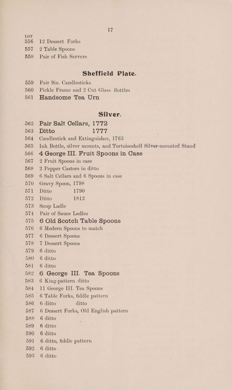 556 557 558 559 560 561 562 563 564 565 566 567 568 569 570 572 573 574 575 576 577 578 579 580 581 582 583 584 585 586 587 588 589 590 591 992 17 12 Dessert Forks 2 Table Spoons Pair of Fish Servers Sheffield Plate. Pair 9in. Candlesticks Pickle Frame and 2 Cut Glass Bottles Handsome Tea Urn Silver. Pair Salt Cellars, 1772 Ditto LUT7 Candlestick and Extinguisher, 1763 Ink Bottle, silver mounts, and Tortoiseshell Silver-mounted Stand 4 George III. Fruit Spoons in Case 2 Fruit Spoons in case 2 Pepper Castors in ditto 6 Salt Cellars and 6 Spoons in case Gravy Spoon, 1798 Ditto 1790 Ditto 1812 Soup Ladle Pair of Sauce Ladles 6 Old Scotch Table Spoons 6 Modern Spoons to match 6 Dessert Spoons 7 Dessert Spoons 6 ditto 6 ditto 6 ditto 6 George III. Tea Spoons 6 King-pattern ditto 11 George III. Tea Spoons 6 Table Forks, fiddle pattern 6 ditto ditto 6 Dessert Forks, Old English pattern 6 ditto 6 ditto 6 ditto 6 ditto, fiddle pattern 6 ditto