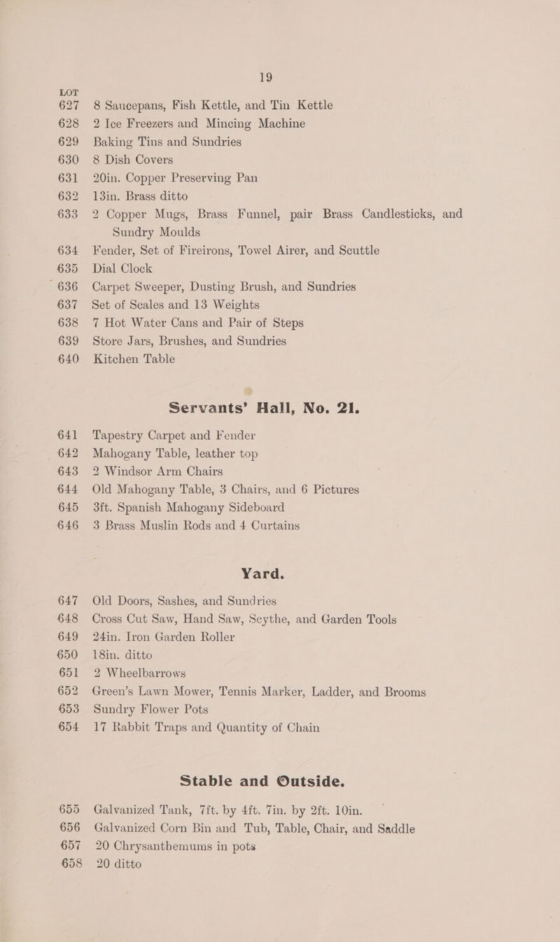 627 628 629 630 631 632 633 634 635 636 637 638 639 640 641 642 643 644 645 646 647 648 649 650 651 652 653 654 655 656 657 19 8 Saucepans, Fish Kettle, and Tin Kettle 2 Ice Freezers and Mincing Machine Baking Tins and Sundries 8 Dish Covers 20in. Copper Preserving Pan 13in. Brass ditto 2 Copper Mugs, Brass Funnel, pair Brass Candlesticks, and Sundry Moulds Fender, Set of Fireirons, Towel Airer, and Scuttle Dial Clock Carpet Sweeper, Dusting Brush, and Sundries Set of Scales and 13 Weights 7 Hot Water Cans and Pair of Steps Store Jars, Brushes, and Sundries Kitchen Table Servants’ Hall, No. 21. Tapestry Carpet and Fender Mahogany Table, leather top 2 Windsor Arm Chairs Old Mahogany Table, 3 Chairs, and 6 Pictures 3ft. Spanish Mahogany Sideboard 3 Brass Muslin Rods and 4 Curtains Yard. Old Doors, Sashes, and Sundries Cross Cut Saw, Hand Saw, Scythe, and Garden Tools 24in. Iron Garden Roller 18in. ditto 2 Wheelbarrows Green’s Lawn Mower, Tennis Marker, Ladder, and Brooms Sundry Flower Pots 17 Rabbit Traps and Quantity of Chain Stable and Outside. Galvanized Tank, 7ft. by 4ft. Tin. by 2ft. 10in. Galvanized Corn Bin and Tub, Table, Chair, and Saddle 20 Chrysanthemums in pots