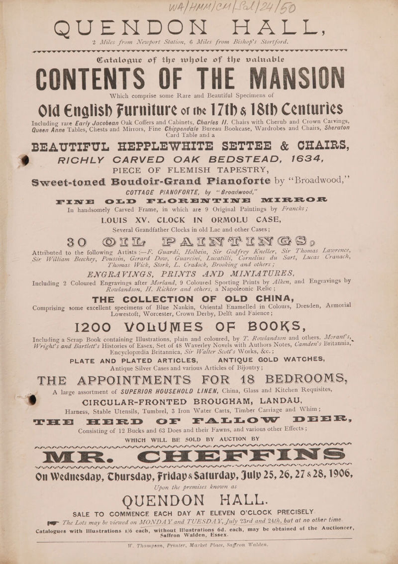 GUENDON-HALL, 2 Miles from Newport Station, 6 Miles from Bishop’s Stortford. a bo yy | @atalogue of the whole of the valuable CONTENTS OF THE MANSION Which comprise some Rare and Beautiful Specimens of Old Enalish Furniture ot me 17th 5 18th Centuries Including rare Early Jacobean Oak Coffers and Cabinets, Charles //. Chairs with Cherub and Crown Carvings, Queen Anne Tables, Chests and Mirrors, Fine Chippendale Bureau Bookcase, Wardrobes and Chairs, Sheraton Card Table and a BEAUTIFUL HEPPLEWHITE SETTEE &amp; CHAIRS, 9 RICHLY CARVED OAK BEDSTEAD, 1634, ‘ | - PIECE OF FLEMISH TAPESTRY, Sweet-toned Boudoir-Grand Pianoforte by “Broadwood,” | COTTAGE PIANOFORTE, by “Broadwood,” EIN =E: OoOrD FETLOR EN TIN =E DEIR HR O EX In handsomely Carved Frame, in which are 9 Original Paintings by /rancks ; LOUIS XV. CLOCK IN ORMOLU CASE, Several Grandfather Clocks in old Lac and other Cases ; 30 Of PALIN TILIW Go Attributed to the following Artists :--/ Guard, Holbein, Str Godfrey Kneller, Sir Thomas Lawrence, Sir William Beechey, Poussin, Gerard Dow, Guarcint, Lucatilli, Cornelius du Sart, Lucas Cranach, Thomas Wick, Stork, L. Cradock, Brooking and others ; ENGRAVINGS, PRINTS AND MINIATURES, Including 2 Coloured Engravings after Morland, 9 Coloured Sporting Prints by A/ken, and Engravings by Rowlandson, H. Richter and others, a Napoleonic Relic ; THE COLLECTION OF OLD CHINA, Comprising some excellent specimens of Blue Nankin, Oriental Enamelled in Colours, Dresden, Armorial Lowestoft, Worcester, Crown Derby, Delft and Faience ; 1200 VOLUMES OF BOOKS, Including a Scrap Book containing Illustrations, plain and coloured, by T. Rowlandson and others. Morant’s, | Wright’s and Bartlett’s Histories of Essex, Set of 48 Waverley Novels with Authors Notes, Camden’s Britannia, Encyclopzedia Britannica, S2r Walter Scutt’s Works, &amp;c. ; PLATE AND PLATED ARTICLES, ANTIQUE GOLD WATCHES, Antique Silver Cases and various Articles of Bijoutry ; ig Fi yy B) \ N @ \ my rT \ Cc im . Ty) io ) . \ aN THE APPOINTMENTS FOR 18 BEDROOMS, — A large assortment of SUPERIOR HOUSEHOLD LINEN, China, Glass and Kitchen Requisites, . CIRGULAR=FRONTED BROUGHAM, LANDAU, Harness, Stable Utensils, Tumbrel, 3 Iron Water Carts, Timber Carriage and Whim; THE EEE D OE FALLOW DEE EE, Consisting of 12 Bucks and 63 Does and their Fawns, and various other Effects ; WHICH WILL BE SOLD BY AUCTION BY GAPS PIL SLL A OAL MAP LAL SOL AOA LOL LILO LOA hd af * SP OLA ASP AL LPL Goll oI Se, LIAM API AL PAB OL Pe muairR. CHEE IN > ALAS AAP BAP LAPD A dO SAPO A eo BE AB OA AM YBN AM SOS I VLE 2 ASO IS al IAP AL ALLS °h ae f of OS Vf ef OB el eF OF On Wednesday, Chursday, Fridays Saturday, July 25, 26, 27s 28, 1906, Upon the premises known as QUENDON HALL. SALE TO COMMENCE EACH DAY AT ELEVEN O’CLOCK PRECISELY. pee The Lots may be viewed on MONDAY and TUESDAY, July 28rd and 24th, but at no other time. Catalogues with Illustrations 1/6 each, without Ilustrations 6d. each, may be obtained of the Auctioneer, Saffron Walden, Essex. W. Thompson, Printer, Market Place, Saffron Walden.