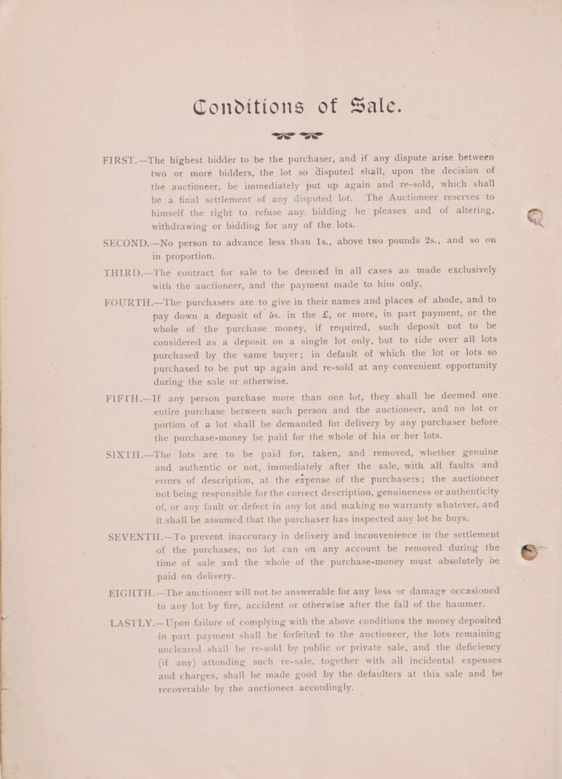 Conditions of Sale. | ~~ FIRST.—The highest bidder to be the purchaser, and if any dispute arise between two or more bidders, the lot so disputed shall, upon the decision of the auctioneer, be immediately put up again and re-sold, which shall bea final settlement of any disputed lot. The Auctioneer reserves to himself the right to refuse any. bidding he pleases and of altering, withdrawing or bidding for any of the lots. SECOND.—No person to advance less than 1s., above two pounds 2s., and so on in proportion. THIRD.—tThe contract for sale to be deemed in all cases as made exclusively with the auctioneer, and the payment made to him only. FOURTH.—tThe purchasers are to give in their names and places of abode, and to pay down a deposit of ds. in the £, or more, in part payment, or the whole of the purchase money, if required, such deposit not to be considered as a deposit on a single lot only, but to ride over all lots purchased by the same buyer; in default of which the lot or lots so purchased to be put up again and re-sold at any convenient opportunity during the sale or otherwise. FIFTH.—If any person purchase more than one lot, they shall be deemed one entire purchase between such person and the auctioneer, and no lot or portion of a lot shall be demanded for delivery by any purchaser before the purchase-money be paid for the whole of his or her lots. SIXTH.—The lots are to be paid for, taken, and removed, whether genuine and authentic or not, immediately after the sale, with all faults and errors of description, at the-expense of the purchasers; the auctioneer not being responsible for the correct description, genuineness or authenticity of, or any fault or defect in any lot and making no warranty whatever, and it shall be assumed that the purchaser has inspected any lot he buys. SEVENTH.—To prevent inaccuracy in delivery and inconvenience in the settlement of the purchases, no lot can on any account be removed during the time of sale and the whole of the purchase-money must absolutely be paid on delivery. EIGHTH.—The auctioneer will not be answerable for any loss or damage occasioned to any lot by fire, accident or otherwise after the fall of the hammer. LASTLY.— Upon failure of complying with the above conditions the money deposited in part payment shall be forfeited to the auctioneer, the lots remaining uncleared shall be re-sold by public or private sale, and the deficiency (if any) attending such re-sale, together with all incidental expenses and charges, shall be made good by the defaulters at this sale and be recoverable by the auctioneer accordingly.