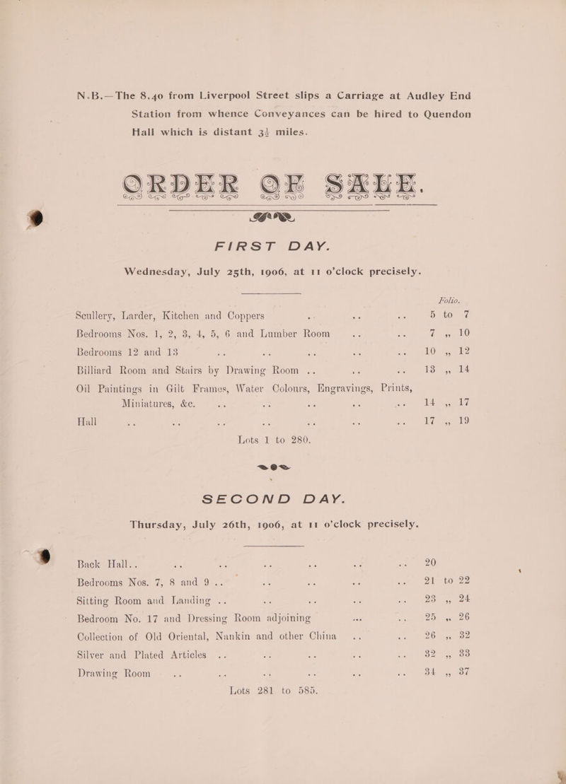 N-.B.—The 8.40 from Liverpool Street slips a Carriage at Audley End Station from whence Conveyances can be hired to Quendon Hall which is distant 33 miles. * GRR FIRST DAY. Wednesday, July 25th, 1906, at 11 o’clock precisely. Folio. Scullery, Larder, Kitchen and Coppers ae os a3 D 10 7 Bedrooms Nos. 1, 2, 3, 4, 5, 6 and Lumber Room ep ae a 5 10 Bedrooms 12 and 13 ce an ee es gt “AOS eee Billiard Room and Stairs by Drawing Room .. es ioe 4, ony ae Oil Paintings in Gilt Frames, Water Colours, Engravings, Prints, Miniatures, &amp;c. a = ee ay eee ere Hall oe — oa he - at ee ee Lots 1 to 280. a SECOND DAY. Thursday, July 26th, 1906, at 11 o’clock precisely. » Back EHall<. a5 oh bis ae “e at wel) Bedrooms Nos. 7, 8 and 9 .. 5 ue oe cat. OT lous Sitting Room and Landing .. ie a a Lo See Bedroom No. 17 and Dressing Room adjoining = ee ae Collection of Old Oriental, Nankin and other China .. mi Ne Silver and Plated Articles .. oe - a, e 32) oo Drawing Room . .. a Be as) eas ha (aoe 4.688 Lots .2300 to 58a.
