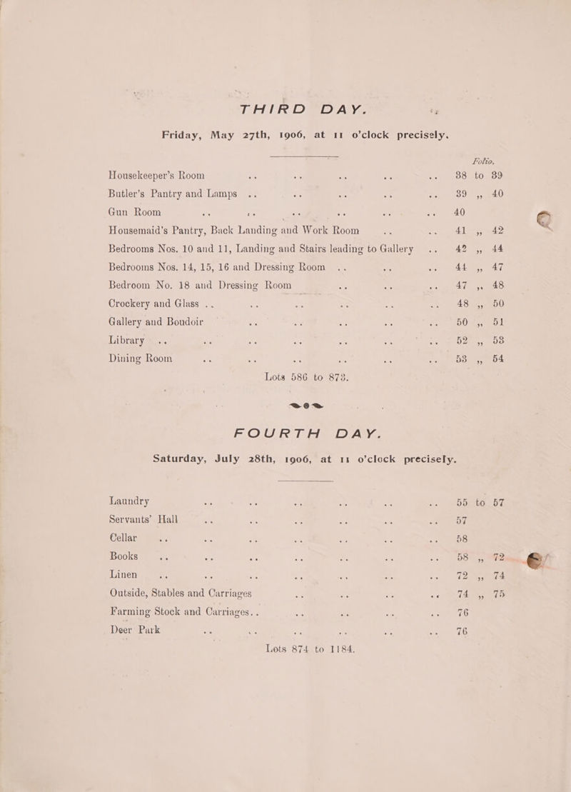 THIRD DAY. Housekeeper’s Room Butler’s Pantry and Lamps Gun Room * oe 3 | Housemaid’s Pantry, Back Landing and Work Room Bedrooms Nos. 10 and 11, Landing and Stairs leading to Gallery Bedrooms Nos. 14, 15, 16 and Dressing Room Bedroom No. 18 and Dressing Room Crockery and Glass . Gallery and Boudoir Library Dining Room Lots 586 to 873. es FOURTH DAY. Laundry Servants’ Hall Cellar Books Linen Outside, Stables and Carriages Farming Stock and Carriages. : Deer Park Lots 874 to 1184. to 57 74 (>