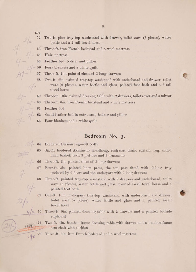 52 53 o4 55 56. 57 58 59 60 61 62 63 69 Two-ft. pine tray-top washstand with drawer, toilet ware (6 pieces), water bottle and a 2-rail towel horse Three-ft. iron French bedstead and a wool mattress Hair mattress Feather bed, bolster and pillow Four blankets and a white quilt Three-ft. lin. painted chest of 3 long drawers Two-ft. 6in. painted tray-top washstand with underboard and drawer, toilet ware (9 pieces), water bottle and glass, painted foot bath and a 3-rail towel horse | Three-ft. 10in. painted dressing table with 2 drawers, toilet cover and a mirror Three-ft. 6in. iron French bedstead and a hair mattress Feather bed Small feather bed in extra case, bolster and pillow Four blankets and a white quilt Bedroom INO; 93’: Bordered Persian rug—8ft. x 4ft. Six-ft. bordered Axminster hearthrug, rush-seat chair, curtain, rug, soiled linen basket, text, 3 pictures and 3 ornaments Three-ft. lin. painted chest of 3 long drawers Four-ft. 3in. painted linen press, the top part fitted with shding tray enclosed by 2 doors and the underpart with 2 long drawers Three-ft. painted tray-top washstand with 2 drawers and underboard, toilet ware (5 pieces), water bottle and glass, painted 4-rail towel horse and a painted foot bath One-ft. 10in. mahogany tray-top washstand with underboard and drawer, toilet ware (5 pieces), water bottle and glass and a painted 4-rail towel horse Three-ft. 9in. painted dressing table with 2 drawers and a painted bedside cupboard Two-ft. 4in. bamboo-frame dressing table with drawer and a bamboo-frame arm chair with cushion Three-ft. 6in. iron French bedstead and a wool mattress