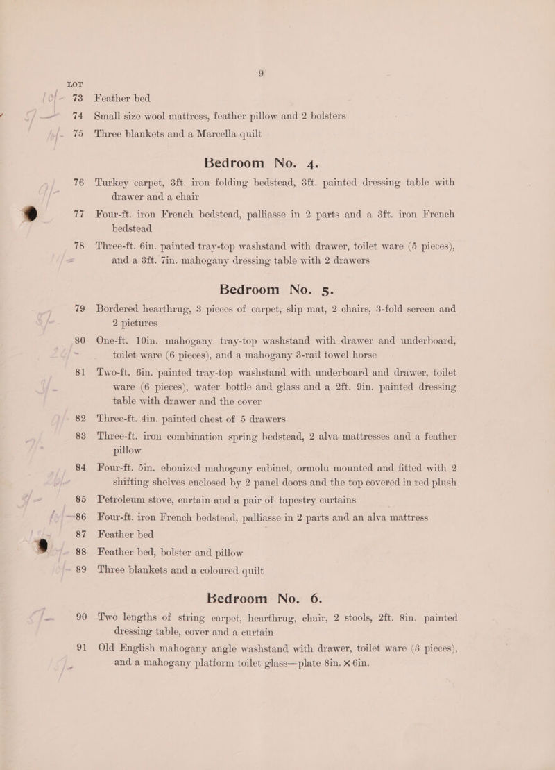 76 (i 78 79 81 82 83 84 85 87 88 89 90 91 Feather bed Small size wool mattress, feather pillow and 2 bolsters Three blankets and a Marcella quilt Bedroom No. 4. Turkey carpet, 3ft. iron folding bedstead, 3ft. painted dressing table with drawer and a chair Four-ft. iron French bedstead, palliasse in 2 parts and a 3ft. iron French bedstead Three-ft. 6in. painted tray-top washstand with drawer, toilet ware (5 pieces), and a 3ft. 7in. mahogany dressing table with 2 drawers Bedroom No. 5. Bordered hearthrug, 3 pieces of carpet, slip mat, 2 chairs, 3-fold screen and 2 pictures One-ft. 10in. mahogany tray-top washstand with drawer and underboard, toilet ware (6 pieces), and a mahogany 3-rail towel horse Two-ft. 6in. painted tray-top washstand with underboard and drawer, toilet ware (6 pieces), water bottle and glass and a 2ft. 9in. painted dressing table with drawer and the cover Three-ft. 4in. painted chest of 5 drawers Three-ft. iron combination spring bedstead, 2 alva mattresses and a feather piulow Four-ft. 5in. ebonized mahogany cabinet, ormolu mounted and fitted with 2 shifting shelves enclosed by 2 panel doors and the top covered in red plush Petroleum stove, curtain and a pair of tapestry curtains Four-ft. iron French bedstead, palliasse in 2 parts and an alva mattress Feather bed | Feather bed, bolster and pillow Three blankets and a coloured quilt Bedroom No. 6. Two lengths of string carpet, hearthrug, chair, 2 stools, 2ft. 8in. painted dressing table, cover and a curtain Old English mahogany angle washstand with drawer, toilet ware (3 pieces), and a mahogany platform toilet glass—plate 8in. x 6in.