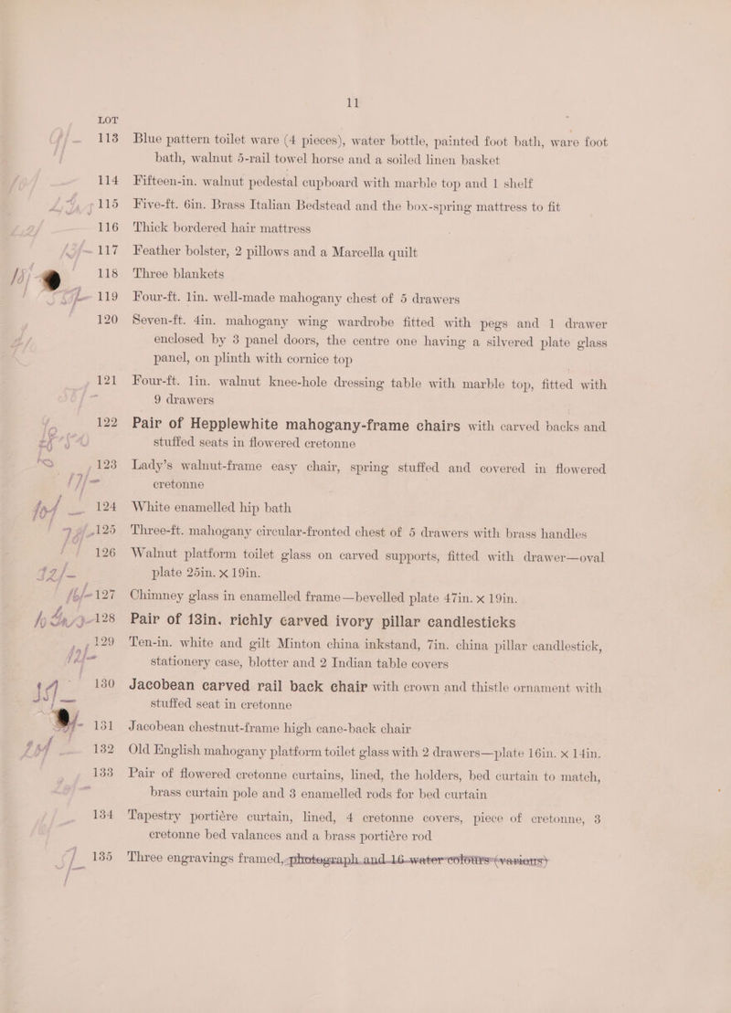 S713] f : 132 133 134 fj 285 11 Blue pattern toilet ware (4 pieces), water bottle, painted foot bath, ware foot bath, walnut 5-rail towel horse and a soiled linen basket Fifteen-in. walnut pedestal cupboard with marble top and 1 shelf Five-ft. 6in. Brass Italian Bedstead and the box-spring mattress to fit Thick bordered hair mattress Feather bolster, 2 pillows and a Marcella quilt Three blankets Four-ft. lin. well-made mahogany chest of 5 drawers Seven-ft. 4in. mahogany wing wardrobe fitted with pegs and 1 drawer enclosed by 3 panel doors, the centre one having a silvered plate glass panel, on plinth with cornice top Four-ft. lin. walnut knee-hole dressing table with marble top, fitted with 9 drawers Pair of Hepplewhite mahogany-frame chairs with carved backs and stuffed seats in flowered eretonne Lady’s walnut-frame easy chair, spring stuffed and covered in flowered cretonne White enamelled hip bath Three-ft. mahogany circular-fronted chest of 5 drawers with brass handles Walnut platform toilet glass on carved supports, fitted with drawer—oval plate 25in. x 19in. Chimney glass in enamelled frame—bevelled plate 47in. x 19in. Pair of 13in. richly carved ivory pillar candlesticks Ten-in. white and gilt Minton china inkstand, 7in. china pillar candlestick, stationery case, blotter and 2 Indian table covers Jacobean carved rail back chair with crown and thistle ornament with stuffed seat in cretonne Jacobean chestnut-frame high cane-back chair Old English mahogany platform toilet glass with 2 drawers—plate 16in. x 14in, Pair of flowered cretonne curtains, lined, the holders, bed curtain to match, brass curtain pole and 3 enamelled rods for bed curtain Tapestry portiére curtain, lined, 4 cretonne covers, piece of cretonne, 3 cretonne bed valances and a brass portiére rod Three engravings framed, photegraph and.L6watercolotrs”(variens)