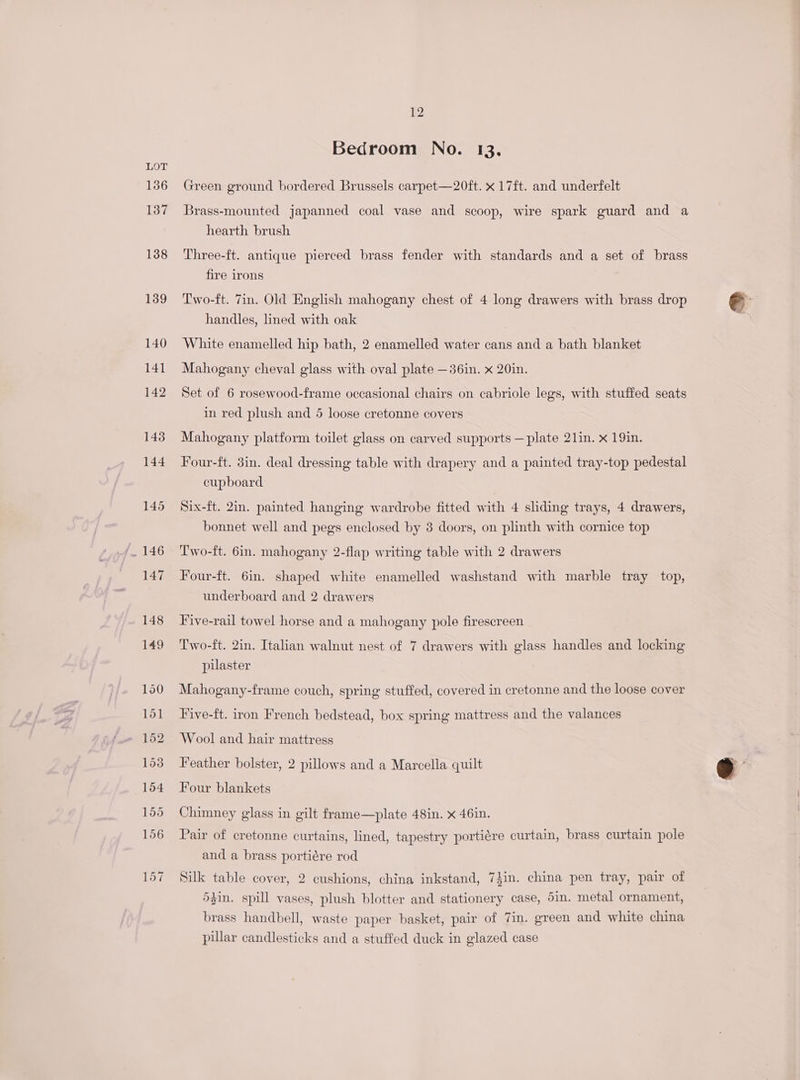136 137 138 139 140 14] 142 143 144 145 12 Bedroom No. 13. Green ground bordered Brussels carpet—20ft. x 17ft. and underfelt Brass-mounted japanned coal vase and scoop, wire spark guard and a hearth brush Three-ft. antique pierced brass fender with standards and a set of brass fire irons Two-ft. 7in. Old English mahogany chest of 4 long drawers with brass drop handles, lined with oak White enamelled hip bath, 2 enamelled water cans and a bath blanket Mahogany cheval glass with oval plate —36in. x 20in. Set of 6 rosewood-frame occasional chairs on cabriole legs, with stuffed seats in red plush and 5 loose cretonne covers Mahogany platform toilet glass on carved supports —plate 21in. x 19in. Four-ft. 3in. deal dressing table with drapery and a painted tray-top pedestal cupboard Six-ft. 2in. painted hanging wardrobe fitted with 4 sliding trays, 4 drawers, bonnet well and pegs enclosed by 3 doors, on plinth with cornice top Two-ft. 6in. mahogany 2-flap writing table with 2 drawers Four-ft. 6in. shaped white enamelled washstand with marble tray top, underboard and 2 drawers Five-rail towel horse and a mahogany pole firescreen Two-ft. 2in. Italian walnut nest of 7 drawers with glass handles and locking pilaster Mahogany-frame couch, spring stuffed, covered in cretonne and the loose cover Five-ft. iron French bedstead, box spring mattress and the valances Wool and hair mattress Feather bolster, 2 pillows and a Marcella quilt Four blankets Chimney glass in gilt frame—plate 48in. x 46in. Pair of cretonne curtains, lined, tapestry portiére curtain, brass curtain pole and a brass portiére rod Silk table cover, 2 cushions, china inkstand, 74in. china pen tray, pair of 5gzin. spill vases, plush blotter and stationery case, 5in. metal ornament, brass handbell, waste paper basket, pair of 7in. green and white china pular candlesticks and a stuffed duck in glazed case