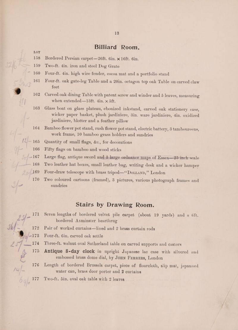 Billiard Room. Bordered Persian carpet—26ft. 6in. x 16ft. 6in. Two-ft. 4in. iron and steel Dog Grate Four-ft. 4in. high wire fender, cocoa mat and a portfolio stand Four-ft. oak gate-leg Table and a 20in. octagon top oak Table on carved claw feet Carved oak dining Table with patent screw and winder and 5 leaves, measuring when extended—13ft. 4in. x 5ft. Glass boat on glass plateau, ebonized inkstand, carved oak stationery case, wicker paper basket, plush jardiniere, 3in. ware jardiniere, 4in. oxidized jJardiniere, blotter and a feather pillow Bamboo flower pot stand, rush flower pot stand, electric battery, 3 tamboureens, work frame, 10 bamboo grass holders and sundries Quantity of small flags, &amp;c., for decorations Fifty flags on bamboo and wood sticks Large flag, antique sword and-3-large ordnance maps of Essex—25-inch- scale Two leather hat poses small leather bag, writing desk and a wicker hamper Four-draw telescope with brass tripod—‘‘Dottanp,” London Two coloured cartoons (framed), 3 pictures, various photograph frames and sundries Stairs by Drawing Room. Seven lengths of bordered velvet pile carpet (about 19 yards) and a 6ft. bordered Axminster hearthrug Pair of worked curtains—lined and 2 brass curtain rods Four-ft. 6in. carved oak settle Three-ft. walnut oval Sutherland table on carved supports and castors Antique 8-day clock in upright Japanese lac case with silvered and embossed brass dome dial, by Joun Ferrers, London Length of bordered Brussels carpet, piece of floorcloth, slip mat, japanned water can, brass door porter and 2 curtains Two-ft. 5in. oval oak table with 2 leaves
