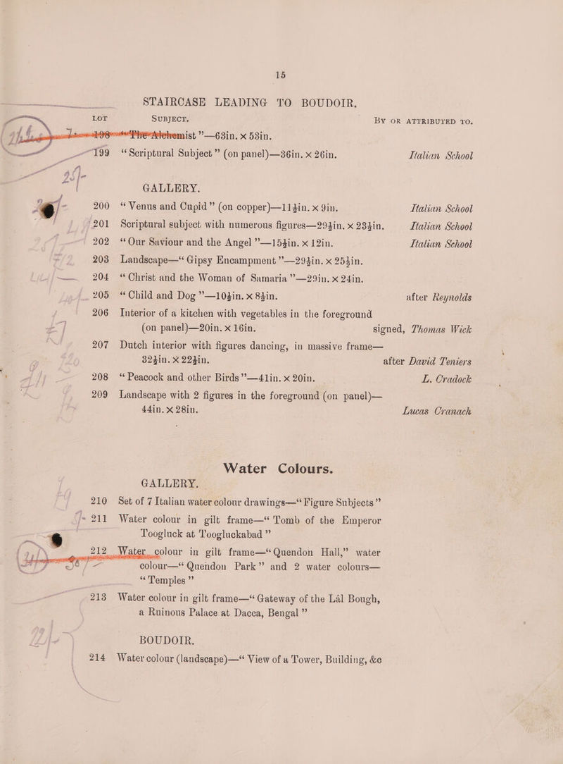 214 STAIRCASE LEADING SUBJECT. emist ’—63in. X 53in. TO BOUDOIR. BY OR ATTRIBUTED ‘TO. GALLERY. “Venus and Cupid” (on copper)—114in. x 9in. Italian School Landscape—“ Gipsy Encampment ”—293in. x 253in. “ Christ and the Woman of Samaria ”—29in. x 24in. “Child and Dog ”—10$in. x 84in. Interior of a kitchen with vegetables in the foreground (on panel)—20in. x 16in. after Reynolds signed, Thomas Wick Dutch interior with figures dancing, in massive frame— 324in. X 224in. ** Peacock and other Birds ’’—41in. x 20in. after David Teniers L. Cradock Landscape with 2 figures in the foreground (on panel)— 44in. X 28in. Lucas Cranach Water Colours. GALLERY. Set of 7 Italian water colour drawings—‘ Figure Subjects ” Water colour in gilt frame—“ Tomb of the Emperor Toogluck at Toogluckabad ” ter colour in gilt frame—Quendon Hall,” water colour—* Quendon Park” and 2 water colours— ‘Temples ” Water colour in gilt frame—“ Gateway of the Lal Bough, a Ruinous Palace at Dacca, Bengal ” BOUDOITR.